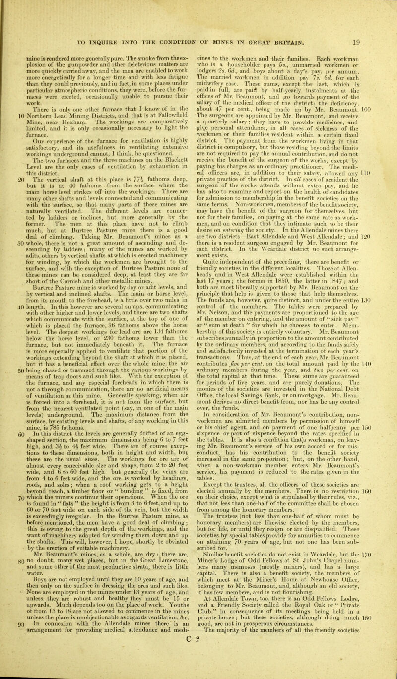 mine is rendered more generally pure. The smoke from the ex- plosion of the gimpowder and other deleterious matters are more quickly carried away, and the men are enabled to work more energetically for a longer time and with less fatigue than they could pre\'iously, and in fact, in some places under particular atmospheric conditions, they were, before the fur- naces were erected, occasionally unable to pursue their work. There is only one other furnace that I know of in the 10 Northern Lead'Mining Districts, and that is at Fallowfield Mine, near Hexharn. The workings are comparatively limited, and it is only occasionally necessary to light the furnace. Our experience of the furnace for \-entilation is highly satisfactory, and its usefulness in ventilating extensive workings underground cannot, I think, be questioned. The two furnaces and the three machines on the Blackett Level are the only cases of ventilation by exhaustion in this district. 20 The vertical shaft at this place is 77i fathoms deep, but it is at 40 fathoms from the surface where the main horse level strikes off into the workings. There are many other shafts and levels connected and communicating with the surface, so that many parts of these mines are naturally ventilated. The different levels are connec- ted by ladders or inclines, but more generally ])y the former. The men at this place have not to climb much, but at Burtree Pasture mine there is a good deal of climbing. Taking Mr. Beaumont's mines as a 30 whole, there is not a great amount of ascending and de- scending by ladders; many of the mines are worked by adits, others by vertical shafts at which is erected machinery for winding, by which the workmen are brought to the surface, and with the excejjtion of Burtree Pasture none of these mines can be considered deep, at least they are far short of the Cornish and other metallic mines. Burtree Pasture mine is worked by day or adit levels, and by vertical and inclined shafts. The main or horse level, from its mouth to the forehead, is a httle over two miles in 40 length. In this however are several sumps, communicating with other higher and lower levels, and there are two shafts which communicate with the surface, at the top of one of which is placed the furnace, 96 fathoms above the horse level. The deepest workings for lead ore are l.'i4 fathoms below the horse level, or 230 fathoms lower than the furnace, but not immediately beneath it. The furnace is more especially applied to ventilate that portion of the workings extending beyond the shaft at which it is ])laced, but it has a beneficial effect o\'er the whole mine, the air 50 being chased or traversed through the various workings by means of trap doors and such like. With the exception of the furnace, and any especial foreheads in which there is not a through communication, there are no artificial means of ventilation ai this mine. Generally speaking, when air is forced into a forehead, it is not from the surface, but from the nearest ventilated point (say, in one of the main levels) underground. The maximum distance from the surface, by existing levels and shafts, of any working in this mine, is 785 fathoms. 60 In this district the levels are generally drifted of an egg- shaped section, the maximum dimensions being 6 to 7 feet high, and 31 to 4^ feet wide. There are of course excep- tions to these dimensions, both in height and width, but these are the usual sizes. The workings for ore are of almost every conceivable size and shape, fi-om 2 to 20 feet wide, and 6 to 60 feet high but generally the veins are from 4 to 6 feet wide, and the ore is worked by headings, roofs, and soles; when a roof working gets to a height beyond reach, a timber floor or  bunding  is fixed, from j(j which the miners continue their operations. When the ore is found in  flats  the height is from 3 to 6 feet, and up to 60 or 70 feet wide on each side of the vein, but the width is exceedingly irregular. In the Burtree Pasture mine, as before mentioned, the men have a good deal of climbing; this is o\ving to the great depth of the workings, and the want of machinery adapted for winding them down and up the shafts. This will, however, I hope, shortly be obviated ■ by the erection of suitable machinery. Mr. Beaumont's mines, as a whole, are dry : there are, yQ no doubt, many wet places, but in the Great Limestone, and some other of the most productive strata, there is little water. Boys are not employed until they are 10 years of age, and then only on the surface in dressing the ores and such like. • None are employed in the mines under 13 years of age, and unless they are robust and healthy they must be 15 or upwards. Much depends too on the place of work. Youths of from 13 to 18 are not allowed to commence in the mines unless the place is unobjectionable as regards ventilation, &c. 9[) In connexion with the Allendale mines there is an arrangement for providing medical attendance and medi- c oines to the workmen and their families. Each workman who is a householder pays 5 s., unmarned workmen or lodgers 2s. 6c?., and boys about a day's pay, per annum. The married workmen in addition pay 7s. 6d. for each midv^dfery case. These sums, except the last, which is paid in full, are paid by half-yearly instalments at the offices of Mr. Beaumont, and go towards payment of the salary of the medical officer of the district; the deficiency, about 47 per cent., being made up by Mr. Beaumont. 100 The surgeons are appointed by Mr. Beaumont, and receive a quarterly salary; they have to provide medicines, and gi\:e personal attendance, in all cases of sickness of the workmen or their families resident within a certain fixed district. The payment from the workmen living in that district is compulsory, but those residing beyond the limits are not required to pay the annual contribution, and do not receive the benefit of the surgeon of the works, except by paying his charges as an ordinary practitioner. The medi- cal officers are, in addition to their salary, allowed any 110 private practice of the district. In all cases of accident the surgeon of the works attends without extra pay, and he has also to examine and report on the health of candidates for admission to membership in the benefit societies on the same terms. Non-workmen, members of the benefit societv, may have the benefit of the surgeon for themselves, but not for their families, on paying at the same rate as work- men, and on condition that they intimate such to be their desire on entering the society. In the Allendale mines there are two districts—East Allendale and West Allendale; and 120 there is a resident surgeon engaged by Mr. Beaumont for each dfstrict. In the Weardale district no such arrange- ment exists. Quite independent of the preceding, there are benefit or friendly societies in the different localities. Those at Allen- heads and in West Allendale were established within the last 17 years ; the former in 1850, the latter in 1847; and both are most liberally supported by Mr. Beaumont on the principle that help is given to those that help themselves. The funds are, however, quite distinct, and imder the entire 130 control of the members. The tables were prepared by Mr. Neison, and the payments are proportioned to the age of the member on entering, and the amount of  sick pay  or  sum at death  for which he chooses to enter. Mem- bership of this society is entirely voluntary. Mr. Beaumont subscribes annually in proportion to the amount contributed by the ordinary members, and according to the funds safely and satisfactorily invested at the termination of each year's transactions. Thus, at the end of each year, Mr. Beaumont contributes jive per cent, on the total amount paid by the 140 ordinary members during the year, and tv)0 per cent, on the total capital at that time. These sums are guaranteed for periods of five years, and are purely donations. The monies of the societies are invested in the National Debt Office, the local Savings Bank, or on mortgage. Mr. Beau- mont derives no direct benefit from, nor has he any control over, the funds. In consideration of Mr. Beaumont's contribution, non- workmen are admitted members by permission of himself or his chief agent, and on payment of one halfpenny per 150 sixpence or part of sixpence beyond the rates specified in the tables. It is also a condition that^a workman, on leav- ing Mr. Beaumont's service of his own accord or for mis- conduct, has his contribution to the benefit society increased in the same proportion ; but, on the other hand, when a non-workman member enters Mr. Beaumont's service, his payment is reduced to the rates given in the tables. Except the trustees, all the officers of these societies are elected annually by the members. There is no restriction 160 on their choice, except what is stipulated by their rules, viz., that not less than one-half of the committee shall be chosen from among the honorary members. The trustees (not less than one-half of whom must be honorary members) are likewise elected by the members, but for life, or until they resign or are disqualified. These societies by special tables provide for annuities to commence on attaining 70 years of age, but not one has been sub- scribed for. Similar benefit societies do not exist in Weardale, but the 170 Miner's Lodge of Odd Fellows at St. John's Chapel num- bers many memueis (mostly miners), and has a large capital. There is also a benefit society, the members of which meet at the Miner's Home at Newhouse Office, belonging to Mr. Beaumont, and, although an old society, it has few members, and is not flourishing. At Allendale Town, too, there is an Odd Fellows Lodge, and a Friendly Society called the Royal Oak or  Private Club, in consequence of its meetings being held in a private house; but these societies, although doing much 180 good, are not in prosperous circumstances. The majority of the members of all the friendly societies 2