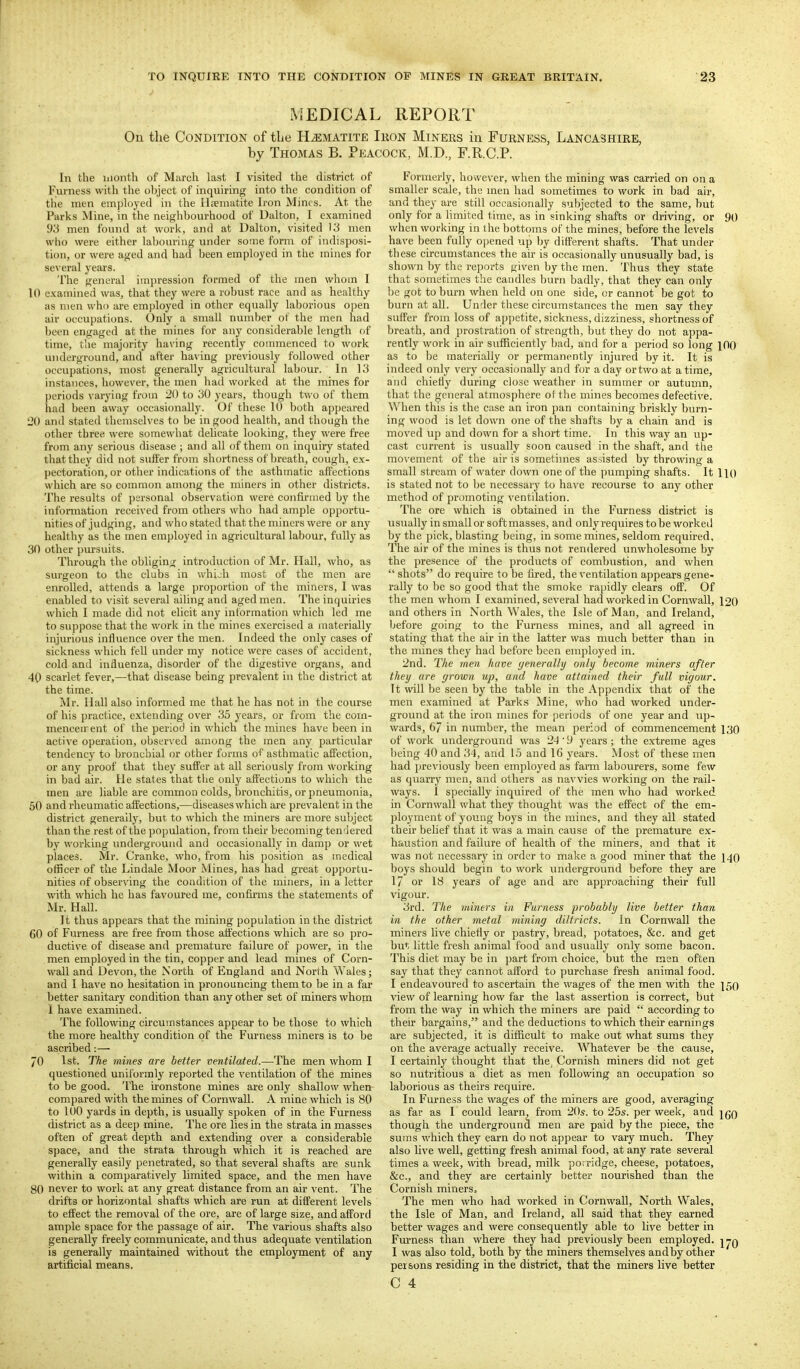 MEDICAL REPORT On the Condition of tlie Hematite Iron Miners in Furness, Lancashire, by Thomas B. Peacock, M.D., F.R.C.P. In the month of March last I visited the district of Furness with the object of inquiring into the condition of the men einjjloyed in the Iliieiiiatite Iron Mints. At tlie Parks Mine, in the neighbourhood of Dalton, I examined 9i-( men found at work, and at Dalton, visited 13 men who were either labouring under some form of indisposi- tion, or were aged and had been employed in the mines for several yeai'S. The general impression formed of the men whom I 10 examined was, that they were a robust race and as healthy as men who are employed in other equally laborious open air occupations. Only a small number of the men had been engaged at the mines for any considerable length of time, the majority having recently commenced to work underground, and after having previously followed other occupations, most generally agricultural labour. In 13 instances, however, the men had worked at the mines for periods varying from 20 to 30 years, though two of them had been away occasionally. Of these 10 both appeared 20 and stated themselves to be in good health, and though the other three were somewhat delicate looking, they were free from any serious disease ; and all of them on inquiry stated that they did not suffer from shortness of breath, cough, ex- pectoration, or other indications of the asthmatic affections which are so common among the miners in other districts. The results of personal observation were confixiued by the information received from others who had ample opportu- nities of judging, and who stated that the miners were or any healthy as the men employed in agricultural labour, fully as 30 other pursuits. Through the obliging introduction of Mr. Hall, who, as surgeon to the clubs in whioh most of the men are enrolled, attends a large proportion of the miners, I was enabled to visit several ailing and aged men. The inquiries which I made did not elicit any information which led me to suppose that the work in the mines exercised a materially injurious influence over the men. Indeed the only cases of sickness which fell under my notice were cases of accident, cold and influenza, disorder of the digestive organs, and 40 scarlet fever,—that disease being prevalent in the district at the time. Mr. Hall also informed me that he has not in the course of his practice, extending over 35 years, or from the com- menceirent of the period in which the mines have been in active operation, observed among the men any particular tendency to bronchial or other forms of asthmatic affection, or any proof that they suffer at all seriously from working in bad air. He states that the only affections to which the men are liable are common colds, bronchitis, or pneumonia, 50 and rheumatic affections,—diseases which are prevalent in the district generally, but to which the miners ai'e more subject than the rest of the population, from their becoming tendered by working underground and occasionally in damp or wet places. Mr. Cranke, who, from his position as medical officer of the Lindale Moor Mines, has had great opportu- nities of observing the condition of the miners, in a letter with which he has favoured me, confu-ms the statements of Mr. Hall. It thus appears that the mining population in the district 60 of Furness are free from those affections which are so pro- ductive of disease and premature failure of power, in the men employed in the tin, copper and lead mines of Corn- wall and Devon, the North of England and North Wales; and I have no hesitation in pronouncing them to be in a far better sanitary condition than any other set of miners whopa 1 have examined. The following circumstances appear to be those to which the more healthy condition of the Furness miners is to be ascribed:— 70 1st. The mines are better ventilated.—The men whom I questioned uniformly reported the ventilation of the mines to be good. The ironstone mines are only shallow when compared with the mines of Cornwall. A mine which is 80 to 100 yards in depth, is usually spoken of in the Furness district as a deep mine. The ore lies in the strata in masses often of great depth and extending over a considerable space, and the strata through which it is reached are generally easily penetrated, so that several shafts are sunk within a comparatively limited space, and the men have 80 never to work at any great distance from an air vent. The drifts or horizontal shafts which are run at different levels to effect the removal of the ore, are of large size, and afford ample space for the passage of an-. The various shafts also generally freely communicate, and thus adequate ventilation is generally maintained without the employment of any artificial means. Formerly, however, when the mining was carried on on a smaller scale, the men had sometimes to work in bad air, and they are still occasionally subjected to the same, but only for a limited time, as in sinking shafts or driving, or 90 when working in the bottoms of the mines, before the levels have been fully opened up by different shafts. That under these circumstances the air is occasionally unusually bad, is shown by the reports given by the men. Thus they state that sometimes the caudles burn badly, that they can only be got to burn when held on one side, or cannot be got to burn at all. Under these circumstances the men say they suffer from loss of appetite, sickness, dizziness, shortness of breath, and prostration of strength, but they do not appa- rently work in air sufficiently bad, and for a period so long 100 as to be materially or permanently injured by it. It is indeed only very occasionally and for a day ortwo at a time, and chiefly during close weather in summer or autumn, that the general atmosphere of the mines becomes defective. When this is the case an iron pan containing briskly burn- ing wood is let down one of the shafts by a chain and is moved up and down for a sliort time. In this way an up- cast current is usually soon caused in the shaft, and the movement of the air is sometimes assisted by throwing a small stream of water down one of the pumping shafts. It 110 is stated not to be necessary to have recourse to any other method of promoting ventilation. The ore which is obtained in the Furness district is usually in smaller soft masses, and only requires to be worked by the pick, blasting being, in some mines, seldom required. The air of the mines is thus not rendered unwholesome by the presence of the products of combustion, and when  shots do require to be fired, the ventilation appears gene- rally to be so good that the smoke rapidly clears off. Of the men whom I examined, several had worked in Cornwall, 120 and others in North Wales, the Isle of Man, and Ireland, before going to the Furness mines, and all agreed in stating that tlie air in the latter was much better than in the mines they had before been employed in. 2nd. The men have generally only become miners after they are grown up, and have attained their full vigour. It will be seen by the table in the Appendix that of the men examined at Parks Mine, who had worked under- ground at the iron mines for [jeriods of one year and up- wards, 67 in number, the mean period of commencement 130 of work underground was 24' 9 years; the extreme ages l)eing 40 and 34, and 15 and l(j years. Most of these men had jjreviously been employed as farm labourers, some few as quarry men, and others as navvies working on the rail- ways. 1 specially inquired of the men who had worked in Cornwall what they thought was the effect of the em- ployment of young boys in the mines, and they all stated their belief that it was a main cause of the premature ex- haustion and failure of health of the miners, and that it was not necessary in order to make a good miner that the 140 boys should begin to work underground before they are 17 or 18 years of age and are approaciiing their full vigour. 3rd. The miners in Furness probably live better than in the other metal mining diltricts. In Cornwall the miners live chiefly or pastry, bread, potatoes, &c. and get but little fresh animal food and usually only some bacon. This diet may be in part from choice, but the men often say that they cannot afford to purchase fresh animal food. I endeavoured to ascertain the wages of the men with the 150 view of learning how far the last assertion is correct, but from the way in which the miners are paid  according to their bargains, and the deductions to which their earnings are subjected, it is difficult to make out what sums they on the average actually receive, ^\'^latever be the cause, I certainly thought that the^ Cornish miners did not get so nutritious a diet as men following an occupation so laborious as theirs require. In Furness the wages of the miners are good, averaging as far as I could learn, from 20^. to 25*. per week, and jgQ though the underground men are paid by the piece, the suras which they earn do not appear to vary much. They also live well, getting fresh animal food, at any rate several times a week, with bread, milk porridge, cheese, potatoes, &c., and they are certainly better nourished than the Cornish miners. The men who had worked in Cornwall, North Wales, the Isle of Man, and Ireland, all said that they earned better wages and were consequently able to live better in Furness than where they had previously been employed, j-g I was also told, both by the miners themselves andby other persons residing in the district, that the miners live better