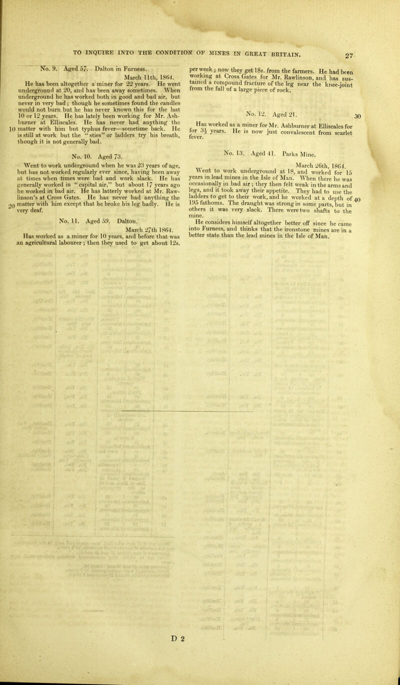 No. y. Aged 57. Dalton in Furness. March 11th, 1864. He has been altogether a miner for 22 years. He went underground at 20, and has been away sometimes. When underground he has worked both in good and bad air, but never in very bad; though he sometimes found the candles would not burn but he has never known this for the last 10 or 12 years. He has lately been working for Mr. Ash- biu-ner at EUiscales. He has never had anything the 10 matter with him but typhus fever—sometime back. He is still at work but the  sties or ladders try his breath, though it is not generally bad. No. 10. Aged 73. AVent to work underground when he was 23 years of age, but has not worked regularly ever since, having been away at times when times were bad and work slack. He has generally worked in capital air, but about 17 years ago he worked in bad air. He has latterly worked at Mr. Raw- linson's at Cross Gates. He has never had anything the ■oQ matter with him except that he broke his leg badly. He is very deaf. No. II. Aged 59. Dalton. March 27th 18«4. Has worked as a miner for 10 years, and before that was an agricultural labourer; then they used to get about 12s. per week; now they get IBs. from the farmers. He had been working at Cross Gates for Mr. Rawlinson, and has sus- tained a compound fracture of the leg near the knee-ioint from the fall of a large piece of rock. for .3 fever. No. 12. Aged 21. Has worked as a miner for Mr. Ashburner at EUiscales for • -^^ years. He is now just convalescent fi-om scarlet 30 No. 13. Aged 41. Parks Mine. March 26th, 1864. Went to work underground at 18, and worked for 15 years in lead mines in the Isle of Man. When there he was occasionally in bad air ; they then felt weak in the arms and legs, and it took away their appetite. They had to use the ladders to get to their work, and he worked at a depth of 40 195 fathoms. The draught was strong in some parts, but in others it was very slack. There were two shafts to the mine. He considers himself altogether better off since he came into Furness, and thinks that the ironstone mines are in a better state than the lead mines in the Isle of Man. D 2