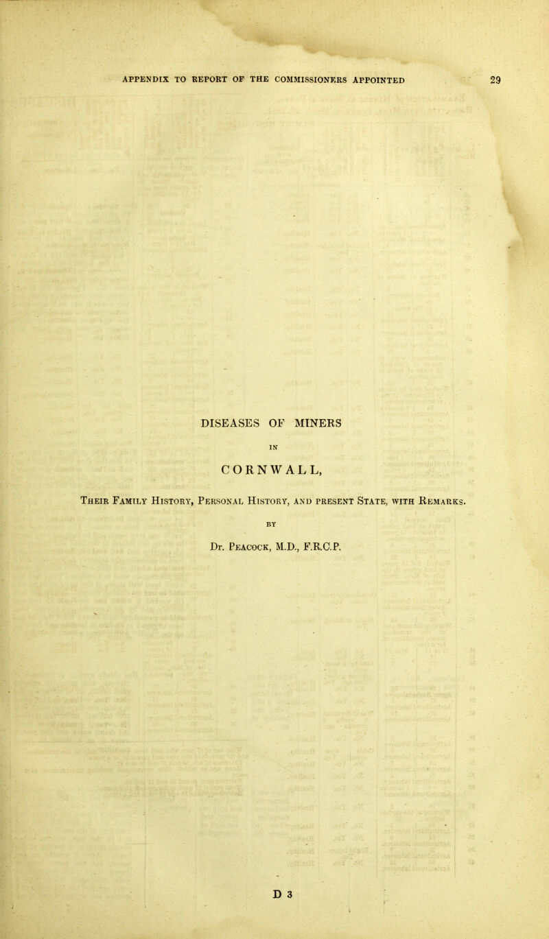 DISEASES OF MINERS IN CORNWALL, Their Family History, Personal History, and present State, with Remarks. BY Dr. Peacock, M.D., F.R.C.P. D 3 I ■