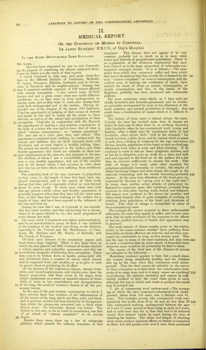 II. MEDICAL REPORT On THE Condition op Miners in Cornwall. By James Bankart, F.RC.S., of Guy's Hospital. This disease does not appear to be To THE Right Honourable Lord Kinnaibd. My ijggj^ requested by you to visit Cornwall, for tlie purpose of examining the miners employed there, I now lay before you the result of that inquiry. I visited Cornwall in July last, and spent thirty-five days in the different districts of Camborne, Redruth, St. Agnes, Penzance, Helston, Liskeard, and in Devon- shire, in Tavistock and its neighbourhood. During this 10 time I examined carefully upwards of 150 miners affected with various complaints. I also visited many of their houses, and saw a great many other men under different conditions, viz., as they came up from underground, on leaving work, and as they went to work, also during their work both underground and at the surface. Having de- scended one of the deepest of the mines (310 fathoms), I had an opportunity of judging of their means of descent and ascent in this and in nearly all the mines in these districts, as well as of the nature and peculiarities of their 20 occupation. I had also in conjunction with Dr. Peacock the opportunity of making a post mortem examination of the body of a miner who was said to have died of what is called miners consumption or miners complaint. The men are as a class, pale, thin, and sallow. This appearance is rendered more striking by contrast with the women and children, who are fresh coloured, stout, well developed, and in every respect a healthy looking class. The women are mostly employed at the surface, and their healthy appearance and colour are referable to their con- 30 stant employment in the open air, and exposure to the sun. The children, of whom I saw a considerable number, pre- sent a very healthy appearance, and out of the number seen in the houses which I had occasion to visit, there were but two or three which were suffering from scrofulous diseases. The unhealthy look of the men increases in proportion to their years, to the length of time they have been em- ployed underground, and to the nature of their work during that time, and is especially evident in men beyond 40 about 35 years of age. In those cases where men over that age present a fresh colour and healthy appearance, it generally happens either that they have left the mine some time, or that they have been working at the surface for a length of time, and have been exposed to the influence of the sun and fresh air. During the time that I was in Cornwall it was remark- ably fine warm weather, and this will account for a circum- stance to be again referred to, viz., the small proportion of acute disease met with. 50 The cases which I examined were taken indiscriminately, and for an introduction to many of them I was indebted to the kindness of the medical men living in the districts, especially to Mr. Vincent and Mr. Hutchinson, of Cam- borne, Mr. Hitchins and Mr. Harris, of Redruth, and Mr. Couch, of Penzance. Of these cases diseases of the respiratory organs and heart form a large ma.iority. There is also large class, in which the men present but little evidence of disease beyond a sallow, anaemic, and unhealthy appearance, and who are 60 nevertheless incapable of following their occupation. These men seem to be broken down in health, prematurely old, and debihtated from a number of causes which cannot well be separated from one another, so as to give to each its precise share in producing the iU effect. Of the diseases of the respiratory organs, chronic bron- chitis, and broncho-pneumonia and emphysema, form the largest proportion, and these occur in all stages from simple emphysema as a result of repeated attacks of bron- chitis, to more or less consolidation and disorganization 70 of the lung, the result of extensive disease of aU the pul- monary tissues. In the case of the post mortem examination to which I have referred, there was evidence of old inflammation of aU the tissues of the lung, which was firm, solid, and black, and in portions cavities had been formed by its disorganiza- tion, whilst the pleura was converted into a thick white fibrous mass. No tubercular disease was found. The history in this case, so far as could be ascertained, was that of an attack of  miners complahit in its severer 80 degree. Besides these cases, there are a few of tubercular phthisis, which present the ordinary svmptons of that complaint. This disease does not appear to be ^'ery common, probably not so much so as in most other towns and districts of proportionate population. There is an explanation of the erroneous impressions that have been formed as to the large proportion of tubercular con- sumption amongst miners. It is as follows :—The com- plaint from which they commonly suffer, and from which they know themselves that they mostly die, is termed by the 90 men  miners complaint  or miners consumption, and the medical men, in making out certificates of death, have entered the cause of deatn as miners consumption, or simply consumption, and this, in the hands of the Registrar, proba.bly has been construed into tubercular phthisis. The most numerous cases which, as I have said, are chiefly bronchitis and broncho-pneumonia and its results, are generally accompanied by more or less dilatation of the heart, anaemia, and general prostration of strength; they 100 result from a combination of causes which it is difficult to isolate. The history of these cases is almost always the same. Usually the man has worked some time in impure air before he feels any ill effect from it, or nothing beyond a little headache, when he has commenced work young and healthy ; after a short time he experiences more or less headache, often severe, feels  sick at the stomach, his breath becomes a little short, and he cannot cUmb to grass so well, from a feeling of weakness in the legs and knees. HO He has, besides, palpitation of the heart, at first on climbing, afterwards both when at work and when climbing. If he continue to work in bad air these symptoms increase, and at last he is obhged to give up work for a time, and with rest and exposure to the fresh air at the surface for a few days, he reco\'ers sufficiently to resume his work. This state of things is in many cases often repeated, the symptoms gradually increasing in severity, the attacks of illness becoming longer and more severe, the cough in the intervals continuing, and the breath becoming gradually 120 shorter. At the same time dilatation of the heart goes on, expressed by the men as  going over to the right side. In many cases sudden severe attacks of pulmonary in- flammation supervene upon this condition, probably from exposure to coid, after leaving work, heated and fatigued. The man is now confined to the house for months, and oftens finds himself after it quite incapable of working or climbing from palpitation of the heart and shortness of breath. This state of things is exemplified in many of the accompanying cases. 130 The younger the person exposed to these unfavourable influences, the more they appear to suffer, and several cases show that by early avoidance of the exposure to the effects of bad air, perfect recovery of health and appearance may be attained. The acute attacks of illness usually occur in the winter, whilst in the warm summer weather those suffering from bronchitis and heart affection are relieved, and are then com- paratively comfortable as long as they remain quiet. This was the case in many of the men examined, but they were 140 in such a condition that an acute attack of bronchitis from whatever cause would in all probability be fatal to them. The causes of the chief part of the diseases of miners are referable to the following :— Hereditary tendency appears to bear but a small share, the women being remarkably healthy, and the children also up to the time when they commence work under- ground That the chief causes are referable to the nature of their occupation is evident from the corroborative testi- mony of so many men, and in it many causes are combined 150 in producing the ultimate mortaUty, and cannot be suffi- ciently isolated to have the exact share given to each, although the way in which each tends to produce the result may be pointed out. 1. Age of commencing work underground.—The average age at which the men examined commenced work under- ground, taken from 124 cases, was a fraction over 14 , years. This includes several who commenced work com- paratively late in life, from 20 to 30, and no less than 29 160 who commenced working underground between the ages of 8 and 11 years, several of them being as early as 8 years, and so unfit were they for it, that they had to be fastened round their fathers' waists by ropes during the time of climbing the ladders. The strain and fatigue of climbing alone must produce injurious effects on frames so immature as these, but still greater evils wouM arise from continued