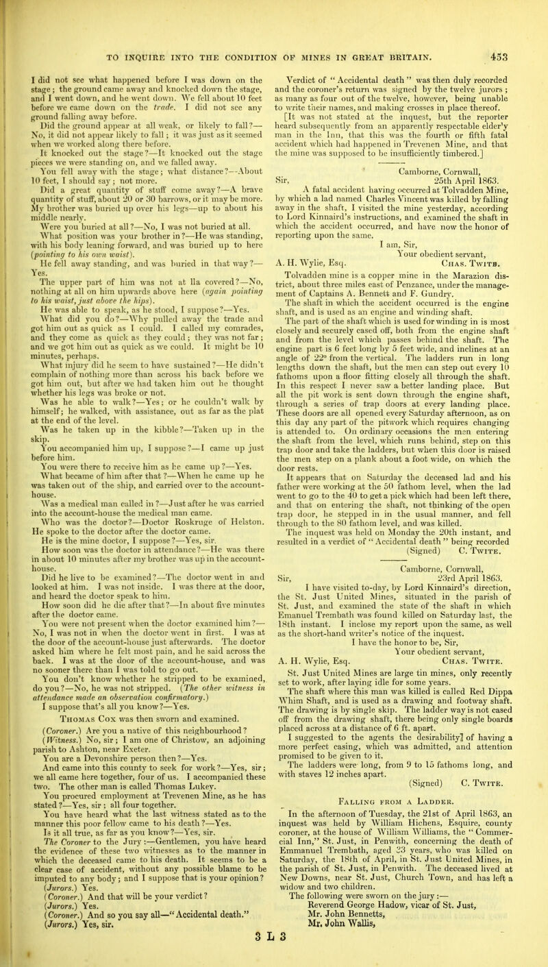 I did not see what happened before I was down on the stage; the ground came away and knocked down the stage, and I went down, and he went down. Wc fell about 10 feet before we came down on the trade. I did not see any ground falling away before. Did the ground apjiear at all weak, or likely to fall?— No, it did not apjiear likely to fall; it was just as it seemed when we worked along there before. It knocked out the stage?—It knocked out the stage pieces we were standing on, and wc failed away. Yon fell away with the stage; what distance?—About 10 feet, I should say ; not more. Did a great quantity of stuff come away?—A brave quantity of stuff, about 20 or 30 barrows, or it may be more. My brother was buried up over his legs—up to about his middle nearly. Were you buried at all?—No, I was not buried at all. What position was your brother in?—He was standing, with his body leaning forward, and was buried up to here {pointinrj to his nwii waist). He fell away standing, and was buried in that way?— Yes. The upper part of him was not at 11a covered?—No, nothing at all on him upwards above here [again imintinr/ to his waist, just above the hips). He was able to speak, as he stood, I suppose?—Yes. What did you do?—Why pulled away the trade and got him out as quick as I could. I called my comrades, and they come as quick as they could ; they was not far; and we got him out as quick as we could. It might be 10 minutes, perhajis. What nijury did he seem to have sustained ?—He didn't com])lain of nothing more than across his back before we got him out, but after wc had taken liim out he thought whether his legs was broke or not. Was he able to walk ?—Yes; or he couldn't walk by himself; he walked, with assistance, out as far as the plat at the end of the level. Was he taken up in the kibble?—Taken up in the skip. You accompanied him up, I suppose ?—I came uj) just before him. You were there to receive him as he came up ?—Yes. What became of him after that ?—When he came up he was taken out of the ship, and carried over to the account- house. Was a medical man called in ?—Just after he was carried into the account-house the medical man came. Who was the doctor?—Doctor Roskruge of Hclston. He spoke to tlie doctor after the doctor came. He is the mine doctor, I suppose?—Yes, sir. How soon was the doctor in attendance?—He was there in about 10 minutes after my brother was up in the account- house. Did he live to be examined?—Tlic doctor went in and looked at him. I was not inside. I was there at the door, and heard the doctor speak to him. How soon did he die after that?—In about five minutes after the doctor came. You were not present when the doctor e.tamined him ?— No, I was not in when the doctor went in first. I was at the door of the account-house just afterwards. The doctor asked him where he felt most i)ain, and he said across the back. I was at the door of the account-house, and was no sooner there than I was told to go out. You don't know whether he stripped to be examiaed, do you?—No, he was not stripped. {The other loitness in attendance made an observation confirmatory.) I suppose that's all you know?—Y''es. Thomas Cox was then sworn and examined. (Coroner.) Are you a native of this neighbourhood? (Witness.) No, sir; I am one of Christow, an adjoining parish to Ashton, near Exeter. You are a Devonshire person then ?—Yes. And came into this county to seek for work?—Yes, sir; we all came here together, four of us. I accompanied these two. The other man is called Thomas Lukey. You procured employment at Trevenen Mine, as he has stated ?—Yes, sir ; all four together. You have heard what the last witness stated as to the manner this poor fellow came to his death ?—Yes. Is it all true, as far as you know?—Yes, sir. The Coroner to the Jury :—Gentlemen, you have heard the evidence of these two witnesses as to the manner in which the deceased came to his death. It seems to be a clear case of accident, without any possible blame to be imputed to any body; and I sup])ose that is your opinion ? (Jurors.) Yes. (Coroner.) And that will be your verdict? (Jurors.) Yes. (Coroner.) And so you say all—Accidental death. (Jurors.) Yes, sir. 3: Verdict of  Accidental death  was then duly recorded and the coroner's return was signed by the twelve jurors ; as many as four out of the twelve, however, being unable to write their names, and making crosses in place thereof. [It was not stated at the inquest, but the reporter heard subsequently from an apparently respectable elder^ man in the Inn, that this was the fourth or fifth fatal accident which had happened in Trevenen Mine, and that the mine was supposed to he insufficiently timbered.] Camborne, Cornwall, Sir, 25th April 1863. A fatal accident having occurred at Tolvadden Mine, by which a lad named Charles Vincent was killed byfalHng away in the shaft, I visited the mine yesterday, according to Lord Kinnaird's instructions, and examined the shaft in which the accident occurred, and have now the honor of reporting upon the same. I am. Sir, Y''our obedient servant, A. H. Wylie, Esq. Chas. Twitb. Tolvadden mine is a copper mine in the Marazion dis- trict, about three miles east of Penzance, under the manage- ment of Captains A. Bennett and F. Gundry. The shaft in which the accident occurred is the engine shaft, and is used as an engine and winding shaft. The part of the shaft which is used for winding in is most closely and securely cased off, both from the engine shaft and from the level which passes behind the shaft. The engine part is G feet long by 5 feet wide, and inclines at an angle of 22° from the vertical. The ladders run in long lengths down the shaft, but the men can step out every 10 fathoms upon a floor fitting closely all through the shaft. In this respect I never saw a better landing place. But all the pit work is sent down through the engine shaft, through a series of trap doors at every landing place. These doors are all opened every Saturday afternoon, as on this day any part of the j)itwork which requires changing is attended to. On ordinary occasions the men entering the shaft from the level, which runs behind, step on this trap door and take the ladders, but when this door is raised the men step on a plank about a foot wide, on which the door rests. It appears that on Saturday the deceased lad and his father were working at the 50 fathom level, when the lad went to go to the 40 to get a ])ick which had been left there, and that on entering the shaft, not thinking of the open trap door, he stepped in in the usual manner, and fell through to the 80 fathom level, and was killed. The inquest was held on Monday the 20th instant, and resulted in a verdict of  Accidental death  being recorded (Signed) C. Twite. Camborne, Cornwall, Sir, 23rd April 1863. I have visited to-day, by Lord Kinnaird's direction, the St. Just United Mines, situated in the parish of St. Just, and examined the state of the shaft in which Emanuel Trembath was found killed on Saturday last, the 18th instant. I inclose my report upon the same, as well as the short-hand writer's notice of the inquest. I have the honor to be. Sir, Your obedient servant, A. H. Wylie, Esq. Chas. Twite. St. Just United Mines are large tin mines, only recently set to work, after laying idle for some years. The shaft where this man was kiUed is called Red Dippa Whim Shaft, and is used as a drawing and footway shaft. The drawing is by single skip. The ladder way is not cased off from the drawing shaft, there being only single boards placed across at a distance of 6 ft. apart. I suggested to the agents the desirability] of having a more perfect casing, which was admitted, and attention promised to be given to it. The ladders were long, from 9 to 15 fathoms long, and with staves 12 inches apart. (Signed) C. Twite. Falling from a Ladder. In the afternoon of Tuesday, the 21st of April 1863, an inquest was held by William Hichens, Esquire, county coroner, at the house of William Williams, the  Commer- cial Inn, St. Just, in Penwith, concerning the death of Emmanuel Trembath, aged 23 years, who was killed on Saturday, the 18th of April, in St. Just United Mines, in the parish of St. Just, in Penwith. The deceased lived at New Downs, near St. Just, Church Town, and has left a widow and two children. The following were sworn on the jury :— Reverend George Hadow, vicar of St. Just, Mr. John Bennetts, Mr. John Wallis, 3