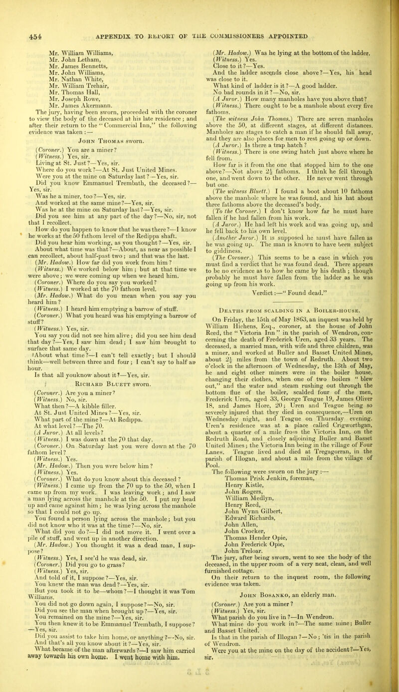 Mr. William Williams, Mr. John Letham, Mr. James Bennetts, Mr. John Williams, Mr. Nathan White, Mr. William Trehair, Mr. Thomas Hall, Mr. Joseph Rowe, Mr. James Akermann. The jury, having been sworn, proceeded with the coroner to view the body of the deceased at his late residence ; and after their return to the  Commercial Inn, the following evidence was taken : — John Thomas sworn. {Coroner.) You are a miner? (Witness.) Yes, sir. Living at St. Just ?—Yes, sir. Where do you work?—At St. Just United Mines. Were you at the mine on Saturday last ?—Yes, sir. Did you know Emmanuel Trembath, the deceased?— Yes, sir. Was he a miner, too ?—Yes, sir. And worked at the same mine ?—Yes, sir. Was he at the mine on Saturday last ?—Yes, sir. Did you see him at any part of the day?—No, sir, not that I recollect. How do you happen to know that he was there?—I know he works at the 50 fathom level of the Redippa shaft. Did you hear him working, as you thought ?—Yes, sir. About what time was that ?—About, as near as possible I can recollect, about half-past two; and that was the last. {Mr. Hadow.) How far did you work from him ? {Witness.) We worked below him; but at that time we were above; we were coming up when we heard him. {Coroner.) Where do you say you worked? {Witness.) I worked at the fathom level. {Mr. Hadow.) What do you mean when you say you heard him ? {Witness.) I heard him emptying a barrow of stufiP. {Coroner.) What you heard was his emptying a barrow of stuff? {Witness.) Yes, sir. You say you did not see him alive; did you see him dead that day ?—Yes, I saw him dead; I saw him brought to surface that same day. ?About what time?—I can't tell exactly; but I should think—well between three and four ; I can't say to half an hour. Is that all youknow about it T—Yes, sir. ; Richard Bluett sworn. {Coroner.) Are you a miner? {Witness.) No, sir. What then ?—A kibble filler. At St. Just United Mines ?—Yes, sir. What part of the mine ?—At Redippa. At what level ?—The 70. {A Juror.) At all levels ? {Witness.) I was dawn at the 70 that day. {Coroner.) On Saturday last you were down &t the 70 fathom level ? {Witness.) Yes. {Mr. Hadow.) Then you were below him ? {Witness.) Yes. {Coroner.) What do you know about this deceased ? {Witness.) I came up from the 70 up to the 50, when I came up from my work. I was leaving work; and I saw a man lying across the manhole at the 50. I put my head up and came against him ; he was lying across the manhole so that I could not go up. You found a person lying across the manhole; but you did not know who it was at the time ?—^No, sir. What did you do ?—I did not move it. I went over a pile of stufp, and went up in another direction. {Mr. Hadow.) You thought it was a dead man, I sup- pose ? {Witness.) Yes, I see'd he was dead, sir. {Coroner.) Did you go to grass? {Witness.) Yes, sir. And told of it, I suppose ?—Yes, sir. You knew the man was dead?—Yes, sir. But you took it to be—whom ?—I thought it was Tom Williams. You did not go down again, I suppose?—No, sir. Did you see the man when brought up ?—Yes, sir. You remained on the mine ?—Yes, sir. i ou then knew it to be Emmanuel Trembath, I suppose ? —Yes, sir. Did you assist to take him home, or anything ?—No, sir. And that's all you know about it ?—Yes, sir. What became of the man afterwards ?—-I saw him carried away towards his own home. I went home with him. {Mr. Hadow.) Was he lying at the bottom of the ladder. {Witness.) Yes. Close to it ?—Yes. And the ladder ascejids close above?—Yes, his head was close to it. What kind of ladder is it ?—A good ladder. No bad rounds in it ?—No, sir. {A Juror.) How many manholes have you above that? (Witness.) There ought to be a manhole about every five fathoms. {The witness John Thomas.) There are seven manholes above the 50, at different stages, at different distances. Manholes are stages to catch a man if he should fall away, and they are also places for men to rest going up or down. {A Juror.) Is there a trap hatch? {Witness.). There is one swing hatch just above where he fell from. How far is it from the one that stopped him to the one above?—Not above 2\ fathoms. I think he fell through one, and went down to the other. He never went through but one. {The witness Bluett.) I found a boot about 10 fathoms above the manhole where he was found, and his hat about three fathoms above the deceased's body. (To the Coroner.) I don't know how far he must have fallen if he had fallen from his work. {A Juror.) He had left his work and was going up, and he fell back to his own level. {Another Juror.) It is supposed he must have fallen as he was going up. The man is known to have Oeen subject to giddiness. {The Coroner.) This seems to be a case in which you must find a verdict that he was found dead. There appears to be no evidence as to how he came by his death ; though probably he must have fallen from the ladder as he was going up from his work. Verdict:— Found dead. Dkaths from scalding in a Boiler-house. On Friday, the 15th of May 1863, an inquest was held by William Hichens, Esq., coroner, at the house of John Reed, the  Victoria Inn  in the parish of Wendron, con- cerning the death of Frederick Uren, aged 33 years. The deceased, a married man, with wife and three children, was a miner, and worked at Buller and Basset United Mines, about 2i miles from the town of Redruth. About two o'clock in the afternoon of Wednesday, the 13th of May, he and eight other miners were in the boiler house,, changing their clothes, when one of two boilers  blew out, and the water and steam rushing out through the bottom flue of the boiler, scalded four of the men, Frederick Uren, aged 33, George Teague 19, James Oliver 18, and James Hore, 20; Uren and Teague being so severely injured that they died in consequence,—Uren on Wednesday night, and Teague on Thursday evening. Uren's residence was at a place called Crigworthgan, about a quarter of a mile from the ^'ictoria Inn, on the Redruth Road, and closely adjoining Buller and Basset United Mines; the Victoria Inn being in the village of Four Lane.s. Teague lived and died at Tregagorran, in the parish of lUogan, and about a mile from the village of Pool. The following were sworn on the jury :— Thomas Prisk Jenkin, foreman, Henry Kistle, John Rogers, William Medlyn, Henry Reed, John Wynn Gilbert, Edward Richards, John Allen, John Crocker, Thomas Hender Opie, John Frederick Opie, John Treloar. The jury, after being sworn, went to see the body of the deceased, in the upper room of a very neat, clean, and well furnished cottage. On their return to the inquest room, the following evidence was taken. John Bosanko, an elderly man. {Coroner.) Are you a miner ? (Witness.) Yes, sir. What parish do you live in?—In Wendron. What mine do you work in ?—The same mine; Buller and Basset United. Is that in the parish of Illogan ?—No ; 'tis in the parish of Wendron. Were you at the mine on the day of the accident ?—Yes, sir. •■I T r*