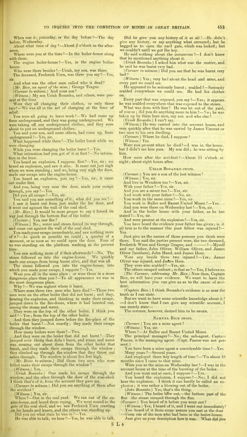 When was it; yesterday, or the day before ?—The day before, Wednesday. About what time of day ?—About 2 o'clock in the after- noon. Where were you at the time?—In the boiler-house along with them. The engine boiler-house?—Yes, in the engine boiler- house. Who were there besides?—Uriah, my son, was there. The deceased, Frederick Uren, was there you say?—Yes, sir. And what was the other man called who is dead ? {Mr. Bice, an agent of the mine.) George Teague. {Coroner to witness.) And your son? {IVifness.) My son Uriah Bosanko, and others, were pre- sent at the time. Were they all changing their clothes, or only these two?—We was all in the act of changing at the time of relief. You were all going to leave work?—We had come u|) from underground, and they was going underground. We were taking off our underground clothes, and they were about to ])ut on underground clothes.' You and your son, and some others, had come up, from underground ?—Yes, sir. What ha])pened while there?—The boiler burst while we were changing. While you were changing the boiler burst?—Yes. What intimation had you got of it at first?—No intima- tion in the least. You heard an explosion, I suppose, first?—Yes, sir; we heard an explosion, and saw it also. It came out just nigh where we were standing; and we, being very nigh the door, made our escape into the engine-house. You heard an explosion, you say?—Yes, sir; it came out under first. And you, being very near the door, made your escape through, you say?—Yes. Did you all escape ?—Yes, sir. You said you saw something of it; what did you see? — I saw it burst out from just under the fire door, and it went out against the wall of the coal shed. {Mr. Bice.) It would be more proper to say it forced its way just through the bottom flue of the boiler. {Coroner.) You saw fire? {IVitness.) No; water and steam forced its way through, and come out against the wall of the coal shed. You made your escape immediately, and saw nothing more of it?—As quick as possible we could; a quarter of a moment, or as soon as we could open the door. Four of us was standing on the platform washing at the present time. You saw nothing more of it then afterwards ?—No. The steam followed us into the engine-house. We quickly made our esca])e from being burnt alive, and that was aD. The steam followed you into the engine-house, into which you made your escape, I sujjjjose ?—Yes. Were you all in the same place ; or were those in a more dangerous j^lace than you ?—To all appearance we was in the most dangerous place. Why ?—We was nighest where it burst. Where were those two men who have died ?—Those two men were on the other boiler that did not burst; and they, hearing the explosion, and thinking to make their escape, jumped down to the fire-doors, where it had bursted out, among the steam and water. They were on the top of the other boiler, I think you said ?—Yes ; from the top of the other boiler. And then they jumped down before the fire-place of the boiler that burst ?—Not exactly; they made their escape through the window. How many boilers were there?—Two. And they were on the boiler that did not burst?—They jumped over thicky that didn't burst, and steam and water was coming out about them from the other boiler that burst, and they made their escape through the window; they climbed up through the window that they throw out ashes through. The window is about five feet high. {Mr. Brice to witness.) Did those two men who were killed make their escape through the window ? {Witness.) Yes. {Uriah Bosanko.) One made his escape through the window, and the other through the door of the coal-shed. I think that's of it, from the account they gave me. {Coroner to witness.) Did you see anything of them after the accident ? {Witness.) Yes, sir. W^here?—Out in the coal yard. We ran out of the en- gine-house, and heard them crying. We went round to the gate of the coal shed, and we saw Frederick Uren crawling on his hands and knees, and the others was standing up. Did you see what state he was in ?—Yes. He was able to talk, we hear?—Yes, he was able to talk. 3 Did he give you any history of it at all ?—He didn't give any history, or say anything what occurred; but he begged us to open the yard gate, which was locked; but we couldn't until we got the key. He said nothing about the occurrence?—I don't know that he mentioned anything about it. (Uriah Bosanko.) I asked him what was the matter, and he said he was burnt very bad. {Coroner to witness.) Did you see that he was burnt very bad ? {Witness.) Yes; very bad abi)ut the head and arms, and every part we could see. He appeared to be seriously burnt; scalded ?—Seriously scalded everywhere we could see. He had his clothes on. Every part that was exposed, you say ?—Yes; it appears he was scalded everywhere that was exposed to the steam. What was done with him? He was let out of the yard, of cou' se ; did you do anything more to him ?—No ; he was taken up by these here men, my son and who else? {Uiiah Bosanko.) I can't say. {Witness.) He was carried into the account house, and very quickly after that he was carried by James Vincent or two men to his own dwelling. . {Coroner.) Where he died, I suppose? (Witness.) Yes. Were you present when he died?—I was in the house, but I didn't see him pass. My son did ; he was sitting by him. How soon after the accident ?—About ] 1 o'clock at night; about eight hours after. Uriah Bosanko sworn. (Coroner.) You are a son of the last witness ? {Witness.) Yes, sir. And live in Wendron too ?—Yes, sir. With your father ?—Yes, sir. And you are a miner too ?—Yes, sir. And work with your father?—No, sir. You work in the same mine?—Yes, sir. You work in BuUer and Basset United Mines ?—Yes. And you were there on Wednesday last?—Yes, sir. And in the boiler house with your father, as he has stated?—Yes, sir. And were present at the explosion ?—Yes, sir. You have heard the evidence your father has given; is it all true as to the manner this poor fellow was injured?— Yes. Just give us the names of those persons you think were there. You said the parties present were, the two deceased, Frederick Wren and George Teague, and ?—Myself and my father, John Oliver, William Oliver, and James Oliver (brothers), John Hand, and James Hore. Were any beside these two injured?—Ves; James Oliver was injured, and Jaiftes Hore. They were also scalded ?—Yes, sir. The others escaped unhurt; is that so ?—Yes, I believe so. {The Coroner, addressing: Mr. Bice.) Now then. Captain Bice, we will have your evidence. We want to have the best information you can give us as to the cause of acci- dent. (Captain Bice.) I think Bosanko's evidence is as near the truth as I can state. But we want to have some scientific knowledge about it ? —I don't know that I can give any scientific account, I can merely state— The coroner, however, desired him to be sworn. Samuel Bice sworn. (Coroner.) You are a mine agent? (Witness.) Yes, sir. Where ?—At Buller and Basset United Mines. The principal manager?—No; the sub-agent. Captain Pascoe, is the managing agent. (Capt. Pascoe was not pre- sent.) You have been a mine agent a considerable time ?—Yes. Many years ?—Several years. And employed there any length of time?—'Tis about 18 months since I came to that mine. Were you at the mine on Wednesday last ?—I was in the account house at the time of the bursting of the boiler. And you went out at once, I suppose?—Yes. You heard the explosion, I suppose?—No; I did not hear the explosion. I think it can hardly be called an ex- plosion ; it was rather a blowing out of the boiler. (John Bosanko.) Yes, that's the thing. (Witness.) The boiler blew out,—the bottom part of the flue ;the steam escaped through the flue. (Coroner.) You heard of it before you went out ? (Witness.) Yes, I heard of it, and I went out immediately? You heard of it from some person you met at the door —From one of the men who had been in the boiler-house. Just give us your description how it was. What did you L 4