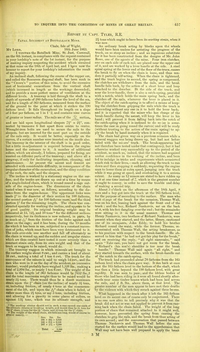 Report by C Fatal Accidemt at Bottallack Mine. Chale, Isle of Wight, My Lord, 16th June 1863. I VISITED the Botallack Mine, St. Just, Cornwall, on the 6th instant, in compliance with the request contained in your lordship's note of the 1st instant, for the purpose of making inquiry respecting the accident which occurred at that mine on the 18th of April last, and I h^ve now the honour to report for your lordship's information the result of my inquiry. An inclined shaft, follo\ving the course of the copper ore, and called the Boscawen diagonal shaft, has been sunk in the  Crown's  portion of this mine, to avoid the excessive cost of horizontal excavations from the vertical shaft (which increased in length as the workings descended), and to provide a more perfect means of ventilation at the difFerent levels. A tramway is laid through the shaft to a depth of upwards of 200 fathoms below the level of the sea, and for a length of fathf)ms, measured from the surface of the ground to the point at wliich it strikes the 190 fathom level. It falls throughout its length on a slope of 5 feet per fathom, or 1 in 1 ■ 2, and contains nine curves of greater or lesser radius. The rails are of the section, and are laid upon longitudinal sleepers 7i X 2h,, con- nected by transoms 6 feet apart from centre to centre. Wrought-iron bolts are used to secure the rails to the sleepers, but are inserted for the most part on the outside of the rails only. It would be better, especially on the curves, if a certain number were inserted on the inside also. The tramway in the interior of the shaft is in good order, but a little re-adjustment is required between the engine house and the entrance to it. A number of additional rollers, which are already, I believe, prepared for fixing, are wanted on different parts of the tramway ; and above all a gangway, if only for facilitating inspection, cleaning, and maintenance. At jjresent the ascent and descent are attended with consideraljle difficulty, in consequence of the irregular character of the excavation, and the slimy condition of the rock, the rails, and the sleepers. The incline is worked by a stationary engine on the sur- face, and the trucks are drawn up one at a time by means of a single-linked chain, which is wound round a cage out- side of the engine-house. The dimensions of the chain varied when it was new, as follows, according to the dis- tance from the engine-house. The uppermost links were made in the diameter of their section for 100 fathoms, the second portion -j^ for 100 fathoms more, and the third portion 5 for the remaining length. The chain was con- structed specially for working the incline, and appears to be of good quality. Its original breaking weight may be estimated at 15, 12^, and 10 tons * for the different sections respectively, but its thickness is now reduced, in parts, by as much as -jL from the friction of the links against each other on the cage; and it has been, during the 13 months for which it has been in use, subjected to a constant succes- sion of jerks, which must have been very detrimental to it. The coils over-ride one another and fall off alternately as the chain is wound up, and the sudden and irregular strains which are thus created have tested it more severely than a constant strain only, from its own weight and that of the truck or waggon to be raised, would do. The tramway waggon in which minerals are brought to the surface weighs about 8 cwt., and carries a load of about 16 c\vt., making a total of 1 ton 4 cwt. The truck for the conveyance of the miners is said to weigh 14 cwt., and the men who were in it on the day of the accident, an (excessive niunber), would probably have weighed 1,326 lbs., making a total of 2,894 lbs., or nearly 1 ton 6 cwt. The weight of the chain to the length of 363 fathoms would be 7652 lbs.,t and the total maximum weight thus to be raised would be nearly 5^ tons. There would thus be a direct maximum strain upon the f chain (on the incline) of nearly 3^ tons, or, including friction, of nearly 4 tons at the commence- ment of the lift, and upon the -f^ chain when it failed, of rather more than 2^ tons, or say 3 tons, including friction, and allowing for a paucity in some places of rollers, as against 13^ tons, which was its ultimate strength, and * The working strains should not In such a case exceed one sixth of the ultimate strains or breaking weight, and would thus be 2-j tons for the I chain, 2 tons for the -f^ chain, and If tons for the i chain. t The weight of the whole chain, 400 fathoms long, would of course be greater namely, — fms. lbs. lbs. 100 X 264 = 2,650 100 X 214 = 2,150 207 X 174 = 3,500 Total - 8,300 PT. Tyler, R.E. 2-2- tons which ought to have been its working strain, when it was new. An ordinary break acting by blocks upon the wheels would have been useless for arresting the progress of the truck, on so steep an incline ; and an ingenious substitute for it has been constructed from the designs of Mr. John Rowe, one of the agents of the mine. Four iron clutches, one on each side of each rail, are placed near the upper end of it, and are worked by a lever handle at the side. A steel spiral spring at the lower end of the floor of the trucK, causes the break to fly on when the chain is loo.se, and thus ren- ders it partially self-acting. When the chain is tightened, and the truck begins to ascend, the spring is compressed, the clutches are withdrawn from the rails, and the break handle falls back, by the action of a short lever and loop attached to the drawbar. Bt the side of the truck, and near the lever-handle, there is also a catch-spring, provided with a notch, which holds the main spring back, and the clutches off the rails, whenever the lever is placed in it. The object of the catch-spring is to afford a means of keep- ing the clutches from gripping the rails while the truck is descending without any one in it to hold the lever back; and it is expected that the miner who has charge of the break-handle during the ascent, will keep the lever in his hand ; will prevent it from falling back into the notch of the catch-spring when it is inclined to do so (as is some- times the case in going round the curves) and will be ready (without trusting to the action of the main spring) to ap- ply the break by hand instantly when it is required. The chain had given way on a previous occasion while a mineral waggon was being drawn up, but had not before failed with the miners' truck. The break-apparatus had not therefore been tested under that contingency, but it had other\\'ise worked very successfully up to the period of the accident, so much so, indeed, that the miners had acquired undue confidence in the working of the incline, and been led to indulge in tricks and experiments which occasioned nmch risk to their lives,—such as allowing the truck to run down and then stopping it suddenly, requesting the engine man to lower them at extra speed, jumping into the truck while it was going at s])eed, and overloading it to a serious extent. As many as 12 miners are stated to have ridden up in it at one time instead of 7, which is the greatest number it ought to con^'ey, in order to save the trouble and delay of making a second trip. About 3 o'clock on the afternoon of the 18th April, 8 men and a boy got into the truck at the 165 fathom level, for the purpose of ascending to the surface. The man who took cl.arge of the break for the occasion, Thomas Wall, was on his feet, leaning back against the front end of the truck ; and the boy, Richard Nankervis, sat on the back of it, with his feet dangling over the end; but the remainder were sitting in it in the usual manner. Thomas and Henry Nankervis, two brothers of Richard Nankervis, were present when they started, and the latter, Henry, cautioned one of its occupants, John Eddy, to hold his brother Richard round the waist, while the former, Thomas, re- monstrated with Thomas Wall, the acting breaksman, as to his position with respect to the break-handle. He ob- served to him that  he had not got fair play for the break, and on receiving the reply,  all right namesake, said again Take care, you liave not got room for the break,  Richard's (his son's) shoulder is too near the break  handle. Thomas Wall said again all right, and they started towards the surface, with the break-handle out of the notch in the catch-spring. The truck had proceeded about 70 fathoms from the 165 fathom level when the chain gave way. It ran back at once past the 165 fathom level to the bottom of the shaft, which was then a little beyond the 190 fathom level, with great rapidity. It was seen to pass; and the lifeless bodies of those who had been riding in it were all found shortly after- wards near some timber beams which had been laid across the rails, and 2 ft. 9in. above them, at that level. The greater number of the men appear to have met their deaths by the violence with which they struck against these beims. What happened in the truck after it left the 165 fathom level on its ascent can of course only be conjectured. There is no one now alive to tell precisely why it was that the break did not act or was not applied to prevent it from run- ning back when the chain failed. The weight of the long portion of chain that remained attached to it might well, however, have prevented the spring from causing the clutches to grip the rails, and the break from thus acting of its own accord ; and the conversation that passed between Thomas Nankervis and Thomas Wall before the men started for the surface wotild lead to the apprehension that Wall may not have been well prepared to apply the break M