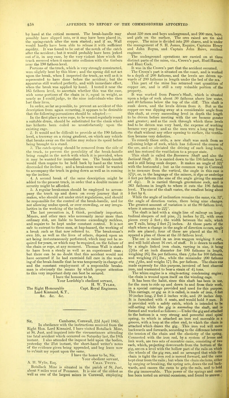 by hand at the critical moment. The break-handle may possibly have slipped into, or it may have been placed in, the sprinfT-catch after the men started; and if so. Wall would hardly ha\'c been able to release it \;dth sufficient rapidity. It was found to he out of the notch of the catch after the accident; but it would ])robably have been jerked out of it. in any case, by the \'ery violent blow which the truck received when it came into collision with the timbers near the 190 fathom level. I'ortions of the truck, which is very strongly constructed, were slightly bent by this blow ; and the spring did not act upon the break, when I inspected the truck, as well as it is represented to have done before the accident; but the apparatus still worked perfectly, and with immediate effect, when the break was applied by hand. I tested it near the 1()5 fathom level, to ascertain whether this was the case, with some portions of the chain in it, equal in weight, as nearly as I could judge, to the nine indu'iduals who then lost their lives. Jn order, as far as possible, to prevent an accident of this description from again occurring, it appears to be desirable that the following precautions should be adopted :— In the first place a wire rope, to be wound regularly round a suitable drum, should be substituted for the chain which has hitherto been coiled so unsatisfactorily upon the existing cage. 2. It would not be difficult to provide at the 190 fathom level, a tramway on a rising gradient, on which any vehicle that Ijreaks away on the incline may reduce its speed before being brought to a stand. o. The catch-spring should be removed from the side of the truck, to prevent the possibility of the break-handle being caught in the notch with which it is provided, when it may be wanted for immediate use. The break-handle would then require to be held back by hand as the truck descended the incline ; and a breaksman would be wanted to accompany the truck in going down as well as in coming up the incline. 4. A second break of the same description might be added to the present truck, in order that a double means of security might be afforded. 5. A regular breaksman should be employed to accom- pany the truck up and down on every journey that it makes, who should act under strict regulations, and should be responsible for the control of the break-handle, and for not allowing undue speed, or over crowding, or any irregu- larities in the working of the incline. The last precaution is, I think, peculiarly imjjortant. Miners, and other men who necessarily incur more than ordinary risk, are liable to become exceedingly reckless, and require to be kept under constant control. It is not safe to entrust to these men, at hap-hazard, the working of a break such as that now referred to. The breaksman's own life, as well as the lives of others, depend upon an act being instantaneously performed, which may not be re- quired for years, or which may be required, on the failure of the chain or rope, at any moment. Thomas Wall is stated to have been a steady as well as an experienced man ; but there can be no doubt that this accident would not have occurred if he had exercised full care in the work- ing of the break-handle that he was temporarily in charge of; and the constant employment of a responsible breaks- man is obviously the means by which proper attention to this very important duty can best be secured. I have the honour to be. Your Lordship's obedient servant, H. W. Tyler, The Right Honourable Capt. Royal Engineers, Lord Kinnaird, K.T., &c. &c. &c. Sir, Camborne, Cornwall, 22d April 1863. In obedience with the instructions received from the Right Hon. Lord Kinnaird, I have visited Botallack Mine, at St. Just, and inquired into the circumstances attending tne fatal accident which occurred on Saturday last, the 18th instant. I also attended the inquest held upon the bodies, yesterday the 21st instant, the short-hand writer's notes of the evidence given being appended, and beg leave now to submit my report upon the same. I have the honor to be. Sir, Your obedient servant, A. H. Wylie, Esq. Chas. Twite. Botallack Mine is situated in the parish of St. Just, about 8 miles west of Penzance. It is one of the oldest as well as one of the largest mines in Cornwall, employing about 350 men and boys underground, and 200 men, boys, and girls on the surface. The ores raised are tin and copper. The mine is divided into 200 shares, and is under the management of S. H. James, Esquire, Captains Henry and John Boyns, and Captain John Rowe, resident engineer. The underground operations are carried on at three distinct parts of the mine, viz.. Crown's part, Huel Hazard, and Huel Cock. It was in the Crown's part that the accident occurred. The Crown's part is situated on the coast, and is worked to a depth of 200 fathoms, and the levels are driven up- wards of 200 fathoms in length under the bed of the sea. This part of the mine has returned vast qiiantities of copper ore, and is still a very valuable portion of the property. It was worked from Pearce's Shaft, which is situated upon a ledge of rock al)0ut 30 fathoms above low water, and 40 fathoms below the top of the cliff. This shaft ia sunk down, and the levels driven from it. But as the copper ore was dipping away at a considerable angle from this shaft, at e\'ery succeeding level in depth the length to be driven before meeting with the ore became greater and greater; and as the rock through which these levels had to be driven was very hard, the expense of working became very great; and as the men were a long way from the shaft without any other opening to surface, the ventila- tion became very defective. To remedy these evils, a new shaft was sunk from an adjoining ledge of rock, which has followed the course of the ore, and so obviated the driving of such long levels, and has restored the ventilation to a proper state. This shaft is called the Boscawen Shaft and also the Inclined Shaft. It is carried down to the 196 fathom level, and is still being sunk deeper. It makes an angle of 325° with the horizontal; but as the common way in Cornwall is to measure from the vertical, the angle in this case is 571°, or, in the language of the miners, it dips or underlays 5 feet per fathom (the sine of the angle giving the amount of dip). It is carried through greenstone rock, and is 363 fathoms in length to where it cuts the 196 fathom level. The size of the shaft varies, the smallest being about 5 feet by 6. While the angle of inclination remains the same, viz. 32°, the angle of direction varies, there being nine changes. The greatest amount of variation is at the 80 fathom level, where it amounts to 224°. The shaft is laid with a single line of railway on longi- tudinal sleepers of red pine, 7i inches by 2|, with cross pieces every 5 feet; the width between the rails, which are T rails, being 2 feet 74 inches. At those parts of the shaft where a change in the angle of direction occurs, angle rolls are placed; four of these are placed at the 80. I append a plan of those at the 33 fathom level. The ore is raised in an iron waggon weighing 8 cwt., and will hold about 16 cwt. of stuff. It is drawn to surface by a single linked iron chain, varying in size, it being •j-§ths of an inch diameter for 100 fathoms in length, weighing 264 lbs. per fathoms, then y^ths for 100 fathoms, and weighing 214 lbs., while the remainder 200 fathoms was xgths, and weighs 174 lbs. per fathom. The chain was made expressly for this purpose, invoiced of best charcoal iron, and warranted to bear a strain of 44 tons. The whim engine is a single-acting condensing engine; the chain is wound upon itself on the winding cage. It has been the habit, since this shaft has been in use, for the men to ride up and down to and from their work, in a special carriage provided and used for this purpose. This carriage, or gig as it is called, is made of iron, 6 feet 10 inches long, 2 feet 5 inches wide, and 20 inches deep. It is furnished with 4 seats, and would hold 8 men. It is provided with a safety catch, which is intended to be self-acting while the gig is ascending the shaft, and is formed and worked as follows :—Under the gig and attached to the bottom is a very strong and powerful steel spiral spring, to which is attached an iron rod moveable in a groove, with a loop at the other end, to which the chain is attached which draws the gig. This iron rod will move backwards and forwards, according to the difference between the tension of the chain and the elasticity of the spring. Connected with the iron rod, by a system of levers and link work, are two sets of eccentric cams, consisting of two each, which, projecting downwards from the bottom of the gig, are on a level with the hollow part of the rails on which the wheels of the gig run, and so arranged that while the chain is tight the iron rod is moved forward, and the cams kept clear from the rails ; but when the chain slackens, either by surging or breaking, the spring acts, draws the rod back- wards, and causes the cams to grip the rails, and to hold the gig immoveable. This power of the springs and cams has been tested on several occasions, and found to answer, j