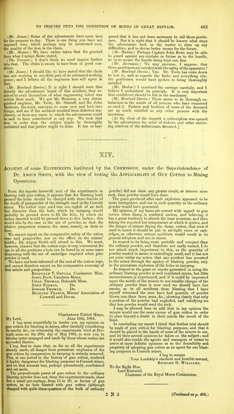 {Mr. James.) Some of the adventurers have come here for the jnirjiose to-day. There is one thing you have not inquired into, which perhaps may be mentioned now, the quahty of the iron in the chain. (Mr. Hadow.) We have rather taken that for granted from what Captain Rowe stated. [The Coroner.) I don't thinly we need inquire further into that. The chain is sworn to have been in good con- dition. {Mr. James.) I shouhl like to have stated that the chain was not working to one-fifth part of its estimated working power; and I beUeve all the engineers here will agree in that. {Mr. Rowland Davies.) It is right I should state that directly the adventurers heard of this accident, they re- solved to avail themselves of what engineering talent was ■within their reach. We got Mr. Brereton, a very distin- guished engineer, Mr. Twite, Mr. Shirreif, and Mr. John Mathews, the town surveyor, to come over and look into things, and see if the accident resulted from defective ma- chinery, or from any cause to which the adventurers could be said to have contributed in any way. We took that step in order that the subject might be thoroughly ventilated and that justice might be done. It has so hap- pened that it has not been necessary to call those gentle- men. But it is right that it should be known what steps the adventurers took in the matter to clear up any difficulties, and to devise better means for the future. {Mr. Hadotv.) Perhaps Captain John Rowe may be able to guard against any mistake in future as to the handle, so as to secure the handle being kept out, free. {Mr. Akennaim.) We may presume, I suppose, that those gentlemen are satisfied with the safety of the apparatus ? {Mr. Rowland Daries.) Yes. Mr. Twite has come down to test it; and as regards the brake and everything else, the gentlemen would have s])oken to being thoroughly satisfied. {Mr. Hadnw.) I examined the carriage carefully, and I believe I understand its principle. It is very important that confidence should be felt in the machinery. (i)/r. Rowland Dairies.) There seems to be thorough sa- tisfaction in the minds of all persons who have examined or used it. Fathers and brothers of some of the deceased are as much satisfied as any other persons with the invention. [At the close of the inquest a subscription was opened by the adventurers for relief of widows and other surviv- ing relatives of the unfortunate deceased.] XIV. Account of some Experiments instituted hy the Commission, under tlic Superintendence of Dr. Angus Smith, with the view of testing the Applicability of Gun Cotton to Mining Operations. From the reports herewith sent of the experiments in blasting with gun cotton, it appears that for blasting hard ground the holes should be charged with three fom-ths of the depth of gun])owder of the strength used in the Cornish mines. The cotton rope used was one eighth of an inch less diameter than the hole, which by tamping would probably be pressed down to fill the hole, by which six inches inserted would be pressed down to five inches ; this would also be the case in the use of powder, so that the relative proportion remains the same, namely, as three to four. We cannot report on the comparative safety of the cotton rope and gunpowder, nor on the effect on the miners' health; Dr. Angus Smith will attend to this. We must, however, observe that the cotton rope is veiy convenient for use in all the positions a hole can be bored in, in some cases dispensing with the use of cartridges required when gun- powder is used. We have not been informed of the cost of the cotton rope, and cannot therefore report on the comparative economy of that article and gunpowder. Reginald T. Gryi.ls, Condurrow Mine. John Daw, Carnbrea Mines. Chas. Thomas, Dolcoath Mine. John Tonkin, Do. JosiAH Thomas, Do. Richard Pearce, Miners' Association of Cornwall and DcA'on. Charlestown United Mines, My Lord, June 10th, 1864. I beg most respectfully to tender you my opinion on gun cotton for blasting in mines, after carefully considering its merits, &c., on witnessing the experiments tried at Dol- coath mine on the 20th day of May 1864, as sent you in tabular notes arranged and made by those whose names are appended thereto. I beg first to state that, as far as all the experiments already made, all danger from premature explosion of the gun cotton by compression in tamping is entirely removed. This, at one period in the history of gun cotton, rendered it highly dangerous for blasting purposes in Cornish mines, and on that account was, perhaps prematurely, condemned and set aside. The proportionate power of gun cotton to the ordinary blasting powder does not, from the experiments made, show but a small per-centage, from 15 to 20, in favour of gun cotton, as no hole blasted with gun cotton (although charged with quite three-quarters of the bulk of ordinary powder) did not show any greater result, or remove more rock, than powder would have done. The gases produced after each explosion appeared to be more transparent, and not in such quantity as the ordinary powder would have generated. My opinion, if my bases are correct with regard to gun cotton when damp, is rendered useless, and believing it has a great tendency to absorb the least moisture, and then taking the re])orted low temperature at which it ignites, and the danger of miners drying the damp cotton, that even if used in mines it should be put in air-tight cases or cart- ridges, or otherwise serious accidents would result in its general adoption and use in mines. In respect to its being more j)ortable and compact than the ordinary powder, and therefore not easily wasted, I do not attach much importance to this, as the quantity of powder wasted in mines is exceedingly small, and it has not yet come under my notice that any accident has occurred to the miner through the agency of blasting powder, only in the premature explosion of the holes in tamping. In respect to the gases or smoke generated in using the ordinary blasting powder in well ventilated mines, but little inconvenience is experienced, and if it could be impressed upon the minds of the miners to use smaller charges of the ordinary powder than is now used we should have less smoke, as in all accidents from blasting that I have myself witnessed the men have had quantity of powder blown into their faces, arms, &c., showing clearly that only a portion of the powder had exploded, and satisfying me that less powder would rend the rock. I may be allowed here to add that in my o])inion the miners would use the same excess of gun cotton in order to place beyond a doubt in their minds the result of the blast. In concluding my report I think that further trial should be made of gun cotton for blasting purposes, and that it should be placed in the hands of some of the miners to use, and let their several opinions be taken on the subject; and it would also enable the agents and managers of mines to arrive at more definite opinions as to the desirability and propriety of adopting gun cotton as an agent for our blast- ing purposes in Cornish mines. I beg to remain Your Lordship's obedient and humble servant, Richard H. Williams. To the Right Hon. Lord Kinnaird, Chairman of the Royal Mines Commission. 3 3 (Continued on p. 466.)