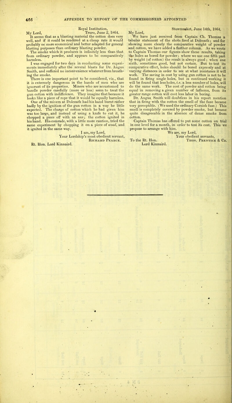 Royal Institution, My Lord, Truro, June 2, 1864. It seems that as a blasting material the cotton does very well, and if it could be rendered at a cheap rate it would probably oe more economical and better adapted for generg-l blasting purposes than ordinary blasting powder. The smoke which it produces is infinitely less than that from ordinary powder, and appears to be comparatively harmless. I was engaged for two days in conducting some experi- ments immediately after the several blasts for Dr. Angus Smith, and suffered no inconvenience whatever from breath- ing the smoke. There is one important point to be considered, viz., that it is extremely dangerous in the hands of men who are ignorant of its properties. Miners who are accustomed to handle powder carefully (more or less) seem to treat the gun cotton with indifference. They imagine that because it looks like a piece of rope that it would be e(pially harmless. One of the miners at Dolcoath had his hand burnt rather badly by the ignition of the gun cotton in a way he little expected. The charge of cotton which he had given him was too large, and instead of using a knife to cut it, he chopped a piece oif with an axe; the cotton ignited in his hand. His comrade, with a little more caution, tried the same experiment by chopping it on a piece of ivood, and it ignited in the same way. I am, my Lord, Your Lordship's most obedient servant, Richard Peakce. Rt. Hon. Lord Kinnaird. Stowmaiiket, June I4th, 1864. My Lord, We have just received from Captain Ch. Thomas a tabular statement of the shots fired at Dolcoath; and for showing more clearly the comparative weight of powder and cotton, we have added a further column. As we wrote to Captain Thomas our figures show these results, taking the holes as bored for powder: where we use one fifth part by weight (of cotton) the result is always good ; when one sixth, sometimes good, but not certain. But to test its comparative effect, holes should be bored expressly and at varying distances in order to see at what resistance it will work. The saving in cost by using gun cotton is not to be found in firing single holes, but in continued working it will be found that less holes, i.e. a less number of holes, will do the same work. The cost of powder and cotton being equal in removing a given number of fathoms, from its greater range cotton will cost less labor in boring. Dr. Angus Smith will doubtless in his report mention that in firing with the cotton the smell of the fuze became very perceptible. (We used the ordinary Cornish fuse.) This smell is completely covered by powder smoke, but became quite disagreeable in the absence of dense smoke from cotton. Captain Thomas has offered to put some cotton on trial in one level for a month, in order to test its cost. This we propose to arrange with him. We are, my Lord, Your obedient servants. To the Rt. Hon. Thos. Prentice & Co. Lord Kinnaird.