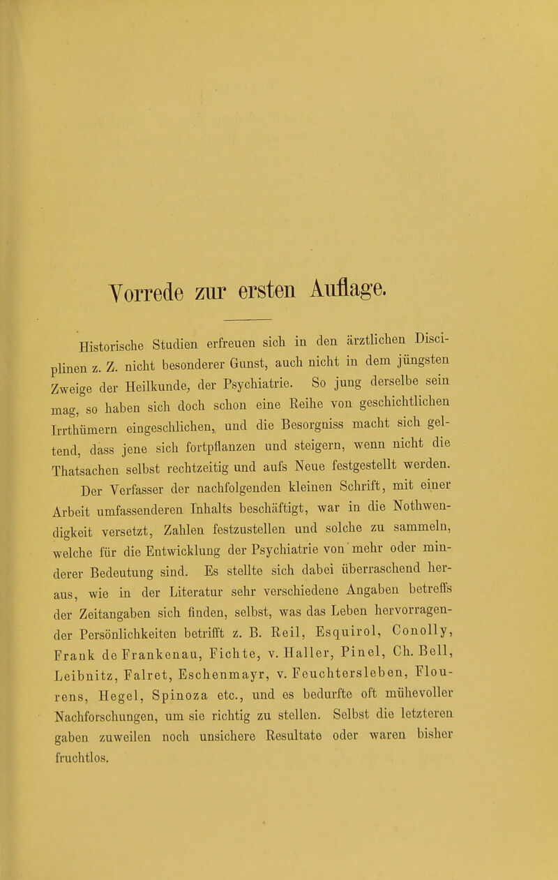 Vorrede zur ersten Auflage. Historische Studien erfreuen sich in den ärztlichen Disci- plinen z. Z. nicht besonderer Gunst, auch nicht in dem jüngsten Zweige der Heilkunde, der Psychiatrie. So jung derselbe sein magfso haben sich doch schon eine Reihe von geschichtlichen Irrthümern eingeschlichen,, und die Besorgaiss macht sich gel- tend, dass jene sich fortpflanzen und steigern, wenn nicht die Thatsachen selbst rechtzeitig und aufs Neue festgestellt werden. Der Verfasser der nachfolgenden kleinen Schrift, mit einer Arbeit umfassenderen Inhalts beschäftigt, war in die Nothwen- digkeit versetzt, Zahlen festzustellen und solche zu sammeln, welche für die Entwicklung der Psychiatrie von mehr oder min- derer Bedeutung sind. Es stellte sich dabei überraschend her- aus, wie in der Literatur sehr verschiedene Angaben betreffs der Zeitangaben sich finden, selbst, was das Leben hervorragen- der Persönlichkeiten betrifft z. B. Reil, Esquirol, Conolly, Frank de Frankenau, Fichte, v. Haller, Pinel, Ch. Bell, Leibnitz, Falret, Eschenmayr, v. Feuchtersieben, Flou- rens, Hegel, Spinoza etc., und es bedurfte oft mühevoller Nachforschungen, um sie richtig zu stellen. Selbst die letzteren gaben zuweilen noch unsichere Resultate oder waren bisher fruchtlos.