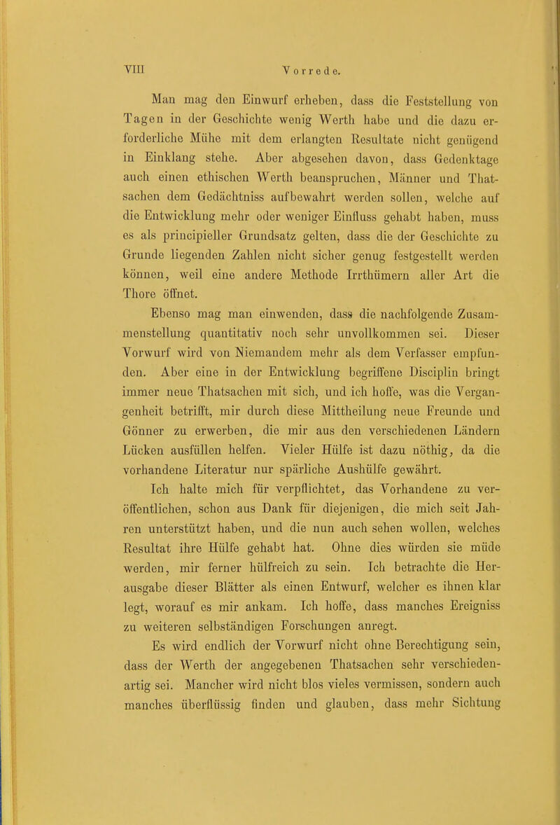 Man mag den Einwurf erheben, dass die Feststellung von Tagen in der Geschichte wenig Werth habe und die dazu er- forderliche Mühe mit dem erlangten Resultate nicht genügend in Einklang stehe. Aber abgesehen davon, dass Gedenktage auch einen ethischen Werth beanspruchen, Männer und That- sachen dem Gedächtniss aufbewahrt werden sollen, welche auf die Entwicklung mehr oder weniger Einfiuss gehabt haben, muss es als principieller Grundsatz gelten, dass die der Geschichte zu Grunde liegenden Zahlen nicht sicher genug festgestellt werden können, weil eine andere Methode Irrthümern aller Art die Thore öffnet. Ebenso mag man einwenden, dass die nachfolgende Zusam- menstellung quantitativ noch sehr unvollkommen sei. Dieser Vorwurf wird von Niemandem mehr als dem Verfasser empfun- den. Aber eine in der Entwicklung begriffene Disciplin bringt immer neue Thatsachen mit sich, und ich hoffe, was die Vergan- genheit betrifft, mir durch diese Mittheilung neue Freunde und Gönner zu erwerben, die mir aus den verschiedenen Ländern Lücken ausfüllen helfen. Vieler Hülfe ist dazu nöthig, da die vorhandene Literatur nur spärliche Aushülfe gewährt. Ich halte mich für verpflichtet, das Vorhandene zu ver- öftentlichen, schon aus Dank für diejenigen, die mich seit Jah- ren unterstützt haben, und die nun auch sehen wollen, welches Resultat ihre Hülfe gehabt hat. Ohne dies würden sie müde werden, mir ferner hülfreich zu sein. Ich betrachte die Her- ausgabe dieser Blätter als einen Entwurf, welcher es ihnen klar legt, worauf es mir ankam. Ich hoffe, dass manches Ereigniss zu weiteren selbständigen Forschungen anregt. Es wird endlich der Vorwurf nicht ohne Berechtigung sein, dass der Werth der angegebenen Thatsachen sehr verschieden- artig sei. Mancher wird nicht blos vieles vermissen, sondern auch manches überflüssig finden und glauben, dass mehr Sichtung