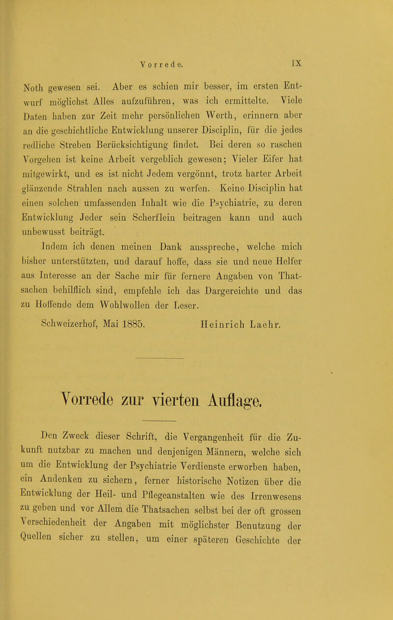 Noth gewesen sei. Aber es schien mir besser, im ersten Ent- wurf möglichst Alles aufzuführen, was ich ermittelte. Viele Daten haben zur Zeit mehr persönlichen Werth, erinnern aber an die geschichtliche Entwicklung unserer Disciplin, für die jedes redliche Streben Berücksichtigung findet. Bei deren so raschen Vorgehen ist keine Arbeit vergeblich gewesen; Vieler Eifer hat mitgewirkt, und es ist nicht Jedem vergönnt, trotz harter Arbeit glänzende Strahlen nach aussen zu werfen. Keine Disciplin hat einen solchen umfassenden Inhalt wie die Psychiatrie, zu deren Entwicklung Jeder sein Scherflein beitragen kann und auch unbewusst beiträgt. Indem ich denen meinen Dank ausspreche, welche mich bisher unterstützten, und darauf hoffe, dass sie und neue Helfer aus Interesse an der Sache mir für fernere Angaben von That- sachen behilflich sind, empfehle ich das Dargereichte und das zu Hoffende dem Wohlwollen der Leser. Schweizerhof, Mai 1885. Heinrich Laehr. Vorrede zur vierten Auflage. Den Zweck dieser Schrift, die Vergangenheit für die Zu- kunft nutzbar zu machen und denjenigen Männern, welche sich um die Entwicklung der Psychiatrie Verdienste erworben haben, ein Andenken zu sichern, ferner historische Notizen über die Entwicklung der Heil- und Pflegeanstalten wie des Irrenweseus zu geben und vor Allem die Thatsachen selbst bei der oft grossen Verschiedenheit der Angaben mit möglichster Benutzung der Quellen sicher zu stellen, um einer späteren Geschichte der