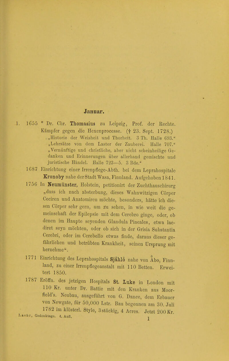Januar. 1. 1G55 * Dr. Chr. Thomasius zu Leipzig, Prof. der Rechte. Kämpfer gegen die Hexenprocesse. (f 23. Sept. 1728.) ;,Historie der Weisheit und Thorhett. 3 Th. Halle 693. „Lehrsätze Yon dem Laster der Zauberei. Halle 707. „Vernünftige und christliche, aber nicht scheinheilige Ge- danken und Erinnerungen über allerhand gemischte und juristische Händel. Halle 723—5. 3 Bde. 1687 Einrichtung einer Irrenpflege-Abth. bei dem Leprahospitale Kronoby nahe der Stadt Wasa, Finnland. Aufgehoben 1841. 1756 In Neumünster, Holstein, petitionirt der Zuchthauschirurg „dass ich nach absterbung, dieses Wahnwitzigen Cörper Ceciren und Anatomiren möchte, besonders, hätte ich die- sen Cörper sehr gern, um z;u sehen, in wie weit die ge- meinschaft der Epilepsie mit dem Cerebro ginge, oder, ob denen im Haupte seyenden Glandula Pineales, etwa lae- diret seyn möchten, oder ob sich in der Grisia Substantia Cerebri, oder im Cerebello etwas finde, daraus dieser ge- fährlichen und betrübten Krankheit, seinen Ursprung mit hernehme. 1771 Einrichtung des Leprahospitals Sjahlo nahe von Abo, Finn- land, zu einer Irrenpflegeanstalt mit 110 Betten. Erwei- tert 1850. 1787 EröfFn. des jetzigen Hospitals St. luke in London mit 110 Kr. unter Dr. Battie mit den Kranken aus Moor- field's. Neubau, ausgeführt von G. Dance, dem Erbauer von Newgate, für 50,000 Lstr. Bau begonnen am 30. Juli 1782 im klüsterl. Style, 3stöcldg, 4 Acres. Jetzt 200 Kr. I.aclir, Oodonktage. 4. Aiiil. j