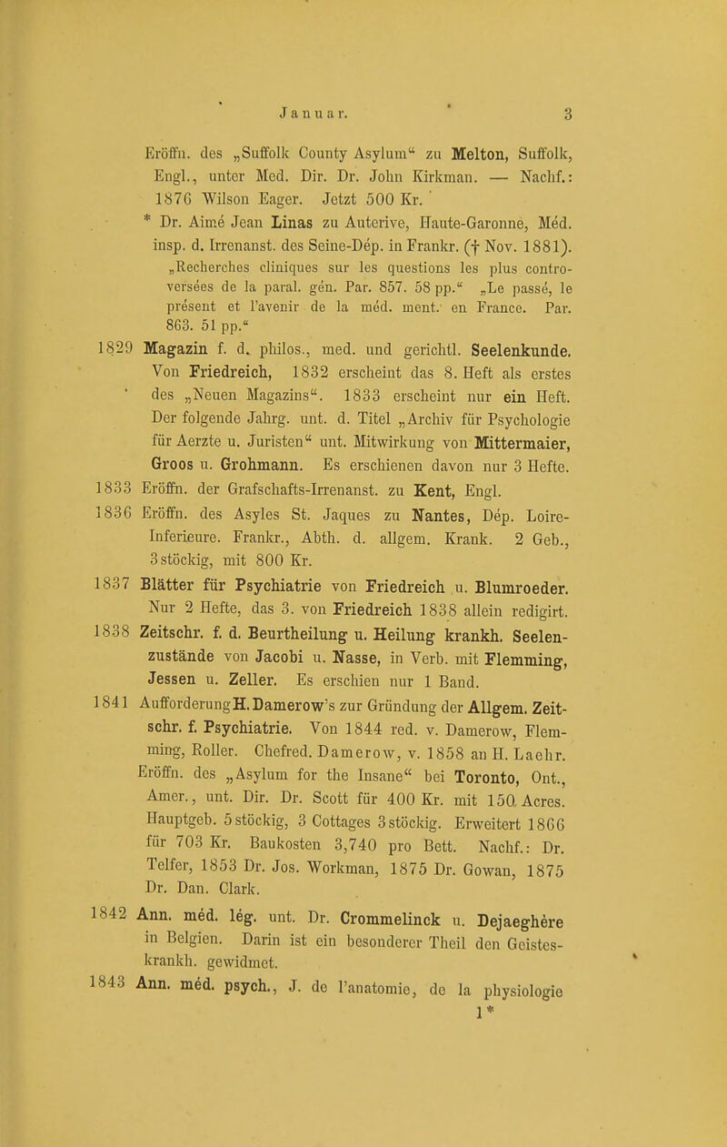 Eröffii. des „Suffolk County Asylum zu Melton, Suffolk, Engl., unter Med. Dir. Dr. John Kirkman. — Nachf.: 1876 Wilson Eager. Jetzt 500 Kr. ' * Dr. Alme Jean Linas zu Auterive, flaute-Garonne, Med. insp. d. Irrenanst. des Seine-Dep. in Frankr. (f Nov. 1881). „Recherches cliniques sur les questions les plus contro- versees de la paral. gen. Par. 857. 58 pp. „Le passe, le preseut et Favenir de la med. ment.' en France. Par. 863. 51 pp.« 1829 Magazin f. d. philos., med. und gerichtl. Seelenkunde. Von Friedreich, 1832 erscheint das 8. Heft als erstes des „Neuen Magazins. 1833 erscheint nur ein Heft. Der folgende Jahrg. unt. d. Titel „Archiv für Psychologie für Aerzte u. Juristen unt. Mitwirkung von Mittermaier, Groos u. Grohmann. Es erschienen davon nur 3 Hefte. 1833 Eröffn. der Grafschafts-Irrenanst. zu Kent, Engl. 1836 Eröffn. des Asyles St. Jaques zu Nantes, Dep. Lolre- Inferieure. Frankr., Abth. d. allgem. Krank. 2 Geb., 3 stöckig, mit 800 Kr. 1837 Blätter für Psychiatrie von Friedreich u. Blmnroeder. Nur 2 Hefte, das 3. von Friedreich 1838 allein redigirt. 1838 Zeitschr. f. d. Beurtheilung u. Heilung krankh. Seelen- zustände von Jacobi u. Nasse, in Verb, mit Flemming, Jessen u. Zeller. Es erschien nur 1 Band. 1841 AufforderungH. Bamerow's zur Gründung der Allgem. Zeit- schr. f. Psychiatrie. Von 1844 red. v. Damerow, Flem- ming, Roller. Chefred. D a m e r o av , v. 18 5 8 an H. L a e h r. Eröffn. des „Asylum for the Insane bei Toronto, Ont., Amer., unt. Dir. Dr. Scott für 400 Kr. mit löQ Acres. Hauptgeb. 5 stöckig, 3 Cottages 3stöckig. Erweitert 1866 für 703 Kr. Baukosten 3,740 pro Bett. Nachf.: Dr. Telfer, 1853 Dr. Jos. Workman, 1875 Dr. Gowan, 1875 Dr. Dan. Clark. 1842 Ann. med. leg. unt. Dr. Crommelinck u. Dejaeghere in Belgien. Darin ist ein besonderer Theil den Geistes- krankh. gewidmet. 1843 Ann. med. psych., J. de l'anatomie, de la physioIogie 1*