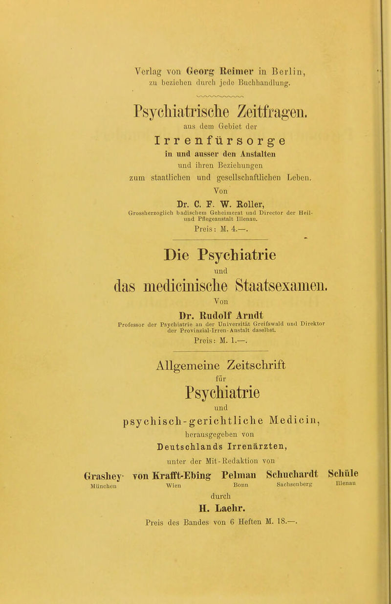 Verlag von Georg Reimer in Berlin, 7,11 beziehen durch jede Ruchhaiullung. Psycliiatrische Zeitfragen. aus dem Gebiet der Irrenfürsorge in und ausser den Anstalten und ihren Beziehungen zum staatlichen und gesellschaftlichen Leben. Von Dr. C. F. W. Roller, Grosaherzoglich badischeni Gehoimeiat imd Director der Heil- uiid Pflcgeaiistalt lUenau. Preis: M. 4.—. Die Psychiatrie und das medicinisclie Staatsexamen. Von Dr. Rudolf Arndt Professor der Psychiatrie an der Universitiit Greifswald und Direktor der Provinziiil-Irren-Anstalt daselbst. Preis: M. 1.—. Allgemeine Zeitschrift für Psychiatrie und psychiscli-gericlitliclie Medicin, herausgegeben von Deutschlands Irrenärzten, unter der Mit-Redaktion von Grashey von Krafft-Ebing Pelman Schucliardt Schule München Wien Bonn Saclisonberg lUenau durch H. Laehr. Preis des Bandes von 6 Heften M. 18.—.