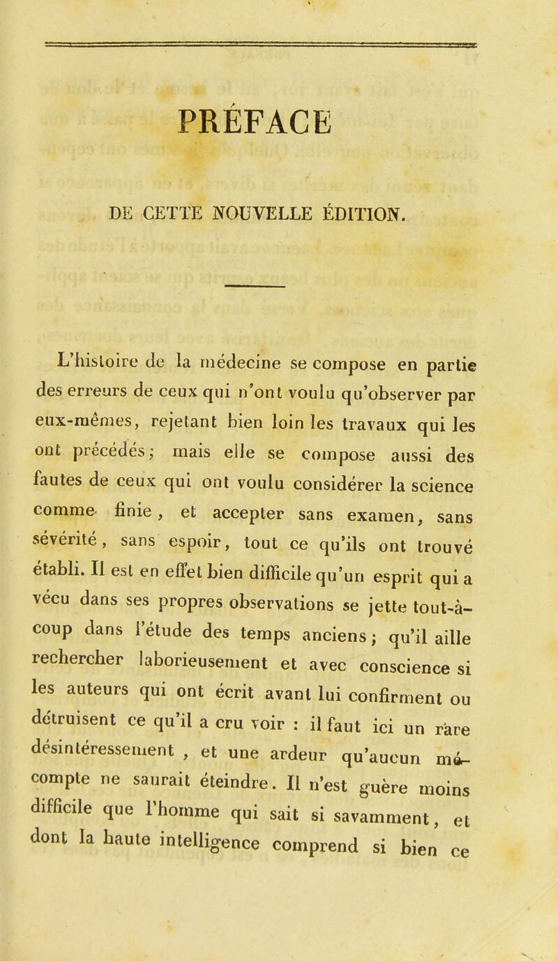 PRÉFACE DE CETTE NOUVELLE ÉDITION. L'hisloire de la médecine se compose en partie des erreurs de ceux qui n'ont voulu qu'observer par eux-mêmes, rejetant bien loin les travaux qui les ont précédés; mais elle se compose aussi des fautes de ceux qui ont voulu considérer la science comme finie, et accepter sans examen, sans sévérité, sans espoir, tout ce qu'ils ont trouvé établi. Il est en effet bien difficile qu'un esprit qui a vécu dans ses propres observations se jette tout-à- coup dans l'étude des temps anciens ; qu'il aille rechercher laborieusement et avec conscience si les auteurs qui ont écrit avant lui confirment ou détruisent ce qu'il a cru voir : il faut ici un rare désintéressement , et une ardeur qu'aucun m4- compte ne saurait éteindre. Il n'est guère moins difficile que l'homme qui sait si savamment, et dont la haute intelligence comprend si bien ce