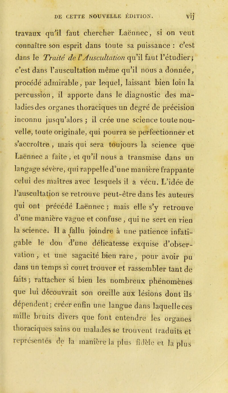 DE CETTE NOUVELLE ÉDITION. Vij travaux qu^il faut chercher Laënnec, si on veut connaître son esprit dans toute sa puissance : c'est dans le Traité de VAuscultation qu'il faut l'étudiern c'est dans l'auscultation même qu'il nous a donnée, procédé admirable, par lequel, laissant bien loin la percussion, il apporte dans le diagnostic des ma- ladies des organes thoraciques un degré de précision inconnu jusqu'alors ; il crée une science toute nou- velle, loule originale, qui pourra se perfectionner et s'accroître , mais qui sera toujours la science que Laënnec a faite , et qu'il nous a transmise dans un langage sévère, qui rappelle d'une manière frappante celui des maîtres avec lesquels il a vécu. L'idée de l'auscultation se retrouve peut-être dans les auteurs qui ont précédé Laënnec ; mais elle s'y retrouve d'une manière vague et confuse, qui ne sert en rien la science. Il a fallu joindre à une patience infati- gable le don d'une délicatesse exquise d'obser- vation , ei une sagacité bien rare, pour avoir pu dans un temps si court trouver et rassembler tant de faits 5 rattacher si bien les nombreux phénomènes que lui découvrait son oreille aux lésions dont ils dépendent; créer enfin une langue dans laquelle ces mille bruits divers que font entendre les organes thoraciques sains ou malades se trouvent traduits et reprcsenlcs de la manière la plus fidèle et la plus