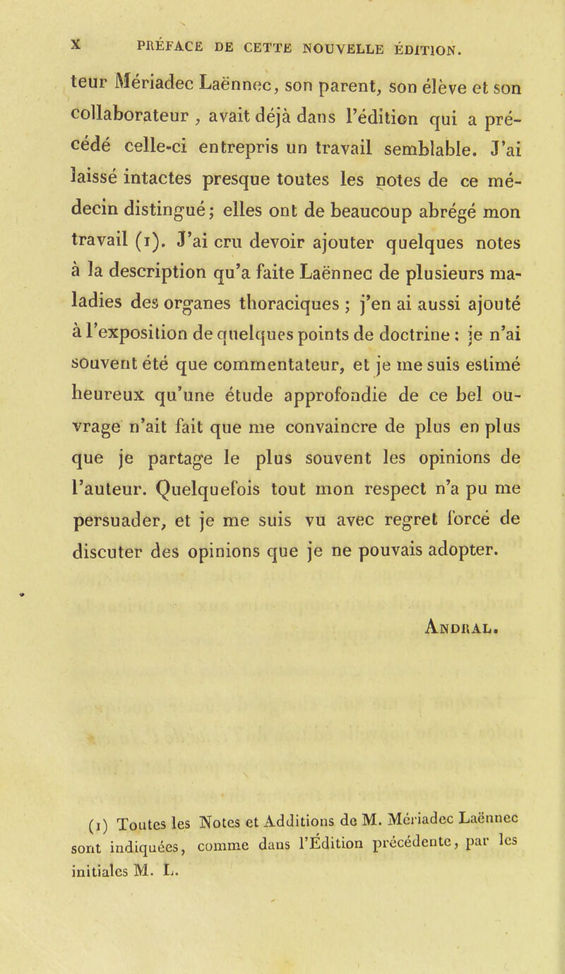 teur Mériadec Laënnec, son parent, son élève et son collaborateur , avait déjà dans l'édition qui a pré- cédé celle-ci entrepris un travail semblable. J'ai laissé intactes presque toutes les notes de ce mé- decin distingué; elles ont de beaucoup abrégé mon travail (i). J'ai cru devoir ajouter quelques notes à la description qu'a faite Laënnec de plusieurs ma- ladies des organes thoraciques ; j'en ai aussi ajouté à l'exposition de quelques points de doctrine : je n'ai souvent été que commentateur, et je me suis estimé heureux qu'une étude approfondie de ce bel ou- vrage n'ait fait que me convaincre de plus en plus que je partage le plus souvent les opinions de l'auteur. Quelquefois tout mon respect n'a pu me persuader, et je me suis vu avec regret forcé de discuter des opinions que je ne pouvais adopter. Andral. (i) Toutes les Notes et Additions de M. Mériadec Laënnec sont indiquées, comme dans l'Édition précédente, par les initiales M. L.