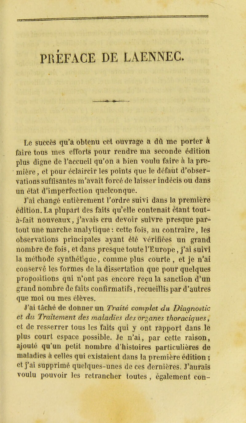 PRÉFACE DE LAENNEC. Le succès qu'à obtenu cet ouvrage a du me porter â faire tous mes efforts pour rendre ma seconde édition plus digne de l'accueil qu'on a bien voulu faire à la pre- mière , et pour éclaircir les points que le défaut d'obser- vations suffisantes m'avait forcé de laisser indécis ou dans un état d'imperfection quelconque. J'ai changé entièrement l'ordre suivi dans la première édition. La plupart des faits qu'elle contenait étant tout- à-fait nouveaux, j'avais cru devoir suivre presque par- tout une marche analytique : cette fois, au contraire, les observations principales ayant été vérifiées un grand nombre de fois, et dans presque toute l'Europe, j'ai suivi la méthode synthétique, comme plus courte , et je n'ai conservé les formes de la dissertation que pour quelques propositions qui n'ont pas encore reçu la sanction d'un grand nombre de faits confirmatifs, recueillis par d'autres que moi ou mes élèves. J'ai tâché de donner un Traité complet du Diagnostic et du Traitement des maladies des organes thoraciques, et de resserrer tous les faits qui y ont rapport dans le plus court espace possible. Je n'ai, par cette raison, ajouté qu'un petit nombre d'histoires particulières de maladies à celles qui existaient dans la première édition ; et j'ai supprimé quelques-unes de ces dernières. J'aurais voulu pouvoir les retrancher toutes, également con-