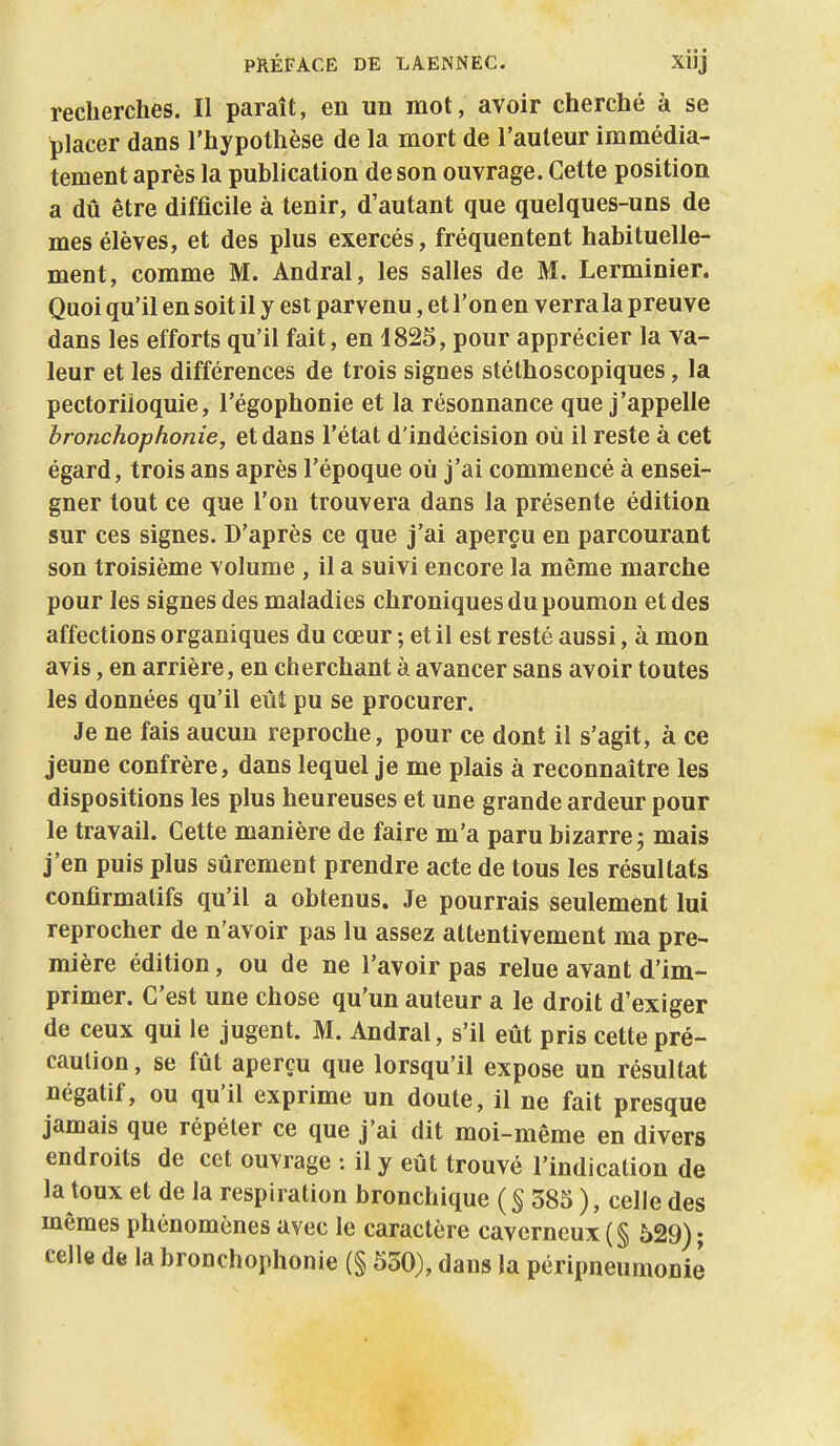 recherches. Il paraît, en un mot, avoir cherché à se placer dans l'hypothèse de la mort de l'auteur immédia- tement après la publication de son ouvrage. Cette position a dû être difficile à tenir, d'autant que quelques-uns de mes élèves, et des plus exercés, fréquentent habituelle- ment, comme M. Andral, les salles de M. Lerminier. Quoi qu'il en soit il y est parvenu, et l'on en verra la preuve dans les efforts qu'il fait, en 1825, pour apprécier la va- leur et les différences de trois signes stéthoscopiques, la pectoriloquie, l'égophonie et la résonnance que j'appelle bronchophonie, et dans l'état d'indécision où il reste à cet égard, trois ans après l'époque où j'ai commencé à ensei- gner tout ce que l'on trouvera dans la présente édition sur ces signes. D'après ce que j'ai aperçu en parcourant son troisième volume , il a suivi encore la même marche pour les signes des maladies chroniques du poumon et des affections organiques du cœur ; et il est resté aussi, à mon avis, en arrière, en cherchant à avancer sans avoir toutes les données qu'il eût pu se procurer. Je ne fais aucun reproche, pour ce dont il s'agit, à ce jeune confrère, dans lequel je me plais à reconnaître les dispositions les plus heureuses et une grande ardeur pour le travail. Cette manière de faire m'a paru bizarre; mais j'en puis plus sûrement prendre acte de tous les résultats confirmalifs qu'il a obtenus. Je pourrais seulement lui reprocher de n'avoir pas lu assez attentivement ma pre- mière édition, ou de ne l'avoir pas relue avant d'im- primer. C'est une chose qu'un auteur a le droit d'exiger de ceux qui le jugent. M. Andral, s'il eût pris cette pré- caution , se fût aperçu que lorsqu'il expose un résultat négatif, ou qu'il exprime un doute, il ne fait presque jamais que répéter ce que j'ai dit moi-même en divers endroits de cet ouvrage : il y eût trouvé l'indication de la toux et de la respiration bronchique ( S 385 ), celle des mêmes phénomènes avec le caractère caverneux (§ 529) ; celle de la bronchophonie (§ 530), dans la péripneumonie