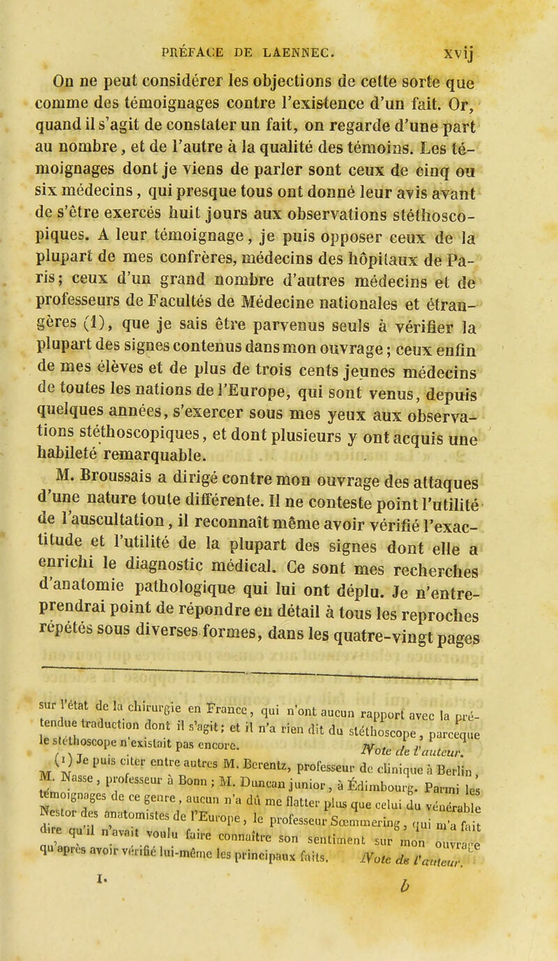 On ne peut considérer les objections de celte sorte que comme des témoignages contre l'exi&tence d'un fait. Or, quand il s'agit de constater un fait, on regarde d'une part au nombre, et de l'autre à la qualité des témoins. Les té- moignages dont je viens de parler sont ceux de cinq ou six médecins, qui presque tous ont donné leur avis avant de s'être exercés huit jours aux observations stéthosco- piques. A leur témoignage, je puis opposer ceux de la plupart de mes confrères, médecins des hôpitaux de Pa- ris; ceux d'un grand nombre d'autres médecins et de professeurs de Facultés de Médecine nationales et étran- gères (1), que je sais être parvenus seuls à vérifier la plupart des signes contenus dans mon ouvrage ; ceux enfin de mes élèves et de plus de trois cents jeunes médecins de toutes les nations de l'Europe, qui sont venus, depuis quelques années, s'exercer sous mes yeux aux observa- tions stéthoscopiques, et dont plusieurs y ont acquis une habileté remarquable. M. Broussais a dirigé contre mon ouvrage des attaques d'une nature toute différente. II ne conteste point l'utilité de l'auscultation, il reconnaît même avoir vérifié l'exac- titude et l'utilité de la plupart des signes dont elle a enrichi le diagnostic médical. Ce sont mes recherches d'anatomie pathologique qui lui ont déplu. Je n'entre- prendrai point de répondre en détail à tous les reproches repétés sous diverses formes, dans les quatre-vingt pages ur état de la ch>rurg,e en France, qui n'ont aucun rapport avec la .ré- ten ue traducf on dont il s'agit ; et il n'a rien dit du stéthoscope , parccque le su. hoscope n e.,sla,t pas encore. jy,,^ ^ J (0 Je pu.s cuer entre autres M. Berentz, professeur de clinique à Berlin. M^Nasse , professeur a Bonn ; M. Duncan junior, à Édimbourg. Parmi le témo,6„ages de ce genre. aucun n'a dû n.e flatter plus que celui du véuérab I Nestor des anatomistes de l'Europe , le professeuxîsœl.ering , qui^r i d.re qu-.l „ ava.t voulu faire connaître son sentiment sur ôûvr 1 qu après avo.r vénfié lui-mé.e les principaux faits. JVo^e /WI '