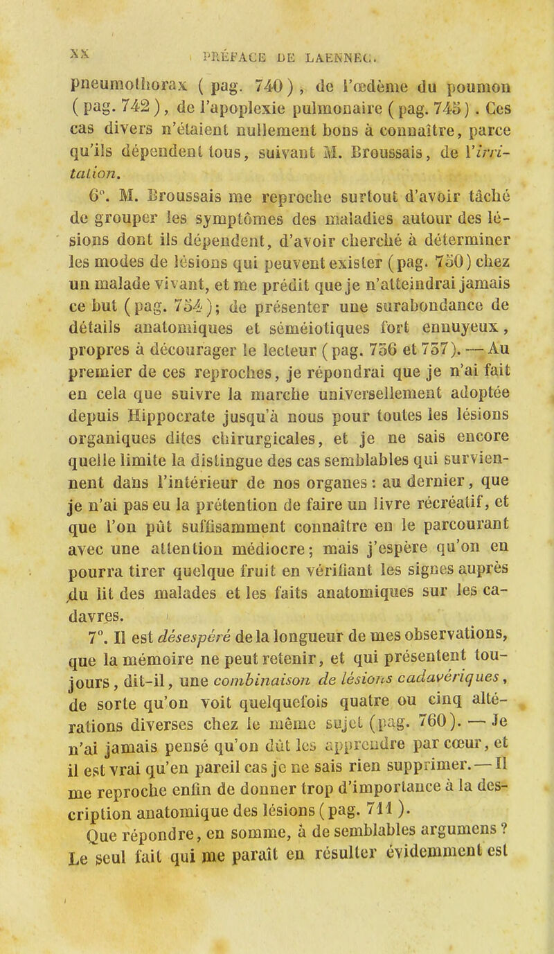 pneumothorax ( pag. 740 ), de l'œdème du poumon ( pag. 742 ), de l'apoplexie pulmoaaire ( pag. 745) . Ces cas divers n'étaient nullement bons à connaître, parce qu'ils dépendent tous, suivant M. Broussais, de Virri- tcuion. 6. M. lîroussais me reproche surtout d'avoir tâclic de grouper les symptômes des maladies autour des lé- sions dont ils dépendent, d'avoir cherché à déterminer les modes de lésions qui peuvent exister (pag. 7o0) chez un malade vivant, et me prédit que je n'atteindrai jamais ce but ( pag. 754 ) ; de présenter une surabondance de détails anatomiques et séméiotiques fort ennuyeux, propres à décourager le lecteur ( pag. 756 et 757). — Au premier de ces reproches, je répondrai que je n'ai fait en cela que suivre la marche universellement adoptée depuis Hippocrate jusqu'à nous pour toutes les lésions organiques dites chirurgicales, et je ne sais encore quelle limite la distingue des cas semblables qui survien- nent dans l'intérieur de nos organes : au dernier, que je n'ai pas eu la prétention de faire un livre récréatif, et que l'on pût suffisamment connaître en le parcourant avec une attention médiocre; mais j'espère qu'on en pourra tirer quelque fruit en vérifiant les signes auprès 4u lit des malades et les faits anatomiques sur les ca- davres. T. Il est désespéré delà longueur de mes observations, que la mémoire ne peut retenir, et qui présentent tou- jours, dit-il, une combinaison de lésions cadavériques, de sorte qu'on voit quelquefois quatre ou cinq alté- rations diverses chez le même sujet (pag. 760). — Je n'ai jamais pensé qu'on dût les apprcudre par cœur, et il est vrai qu'en pareil cas je ne sais rien supprimer. — Il me reproche enfin de donner trop d'importance à la des- cription anatomique des lésions (pag. 711 ). Que répondre, en somme, à de semblables argumens ? Le seul fait qui me paraît en résulter évidemment est 4