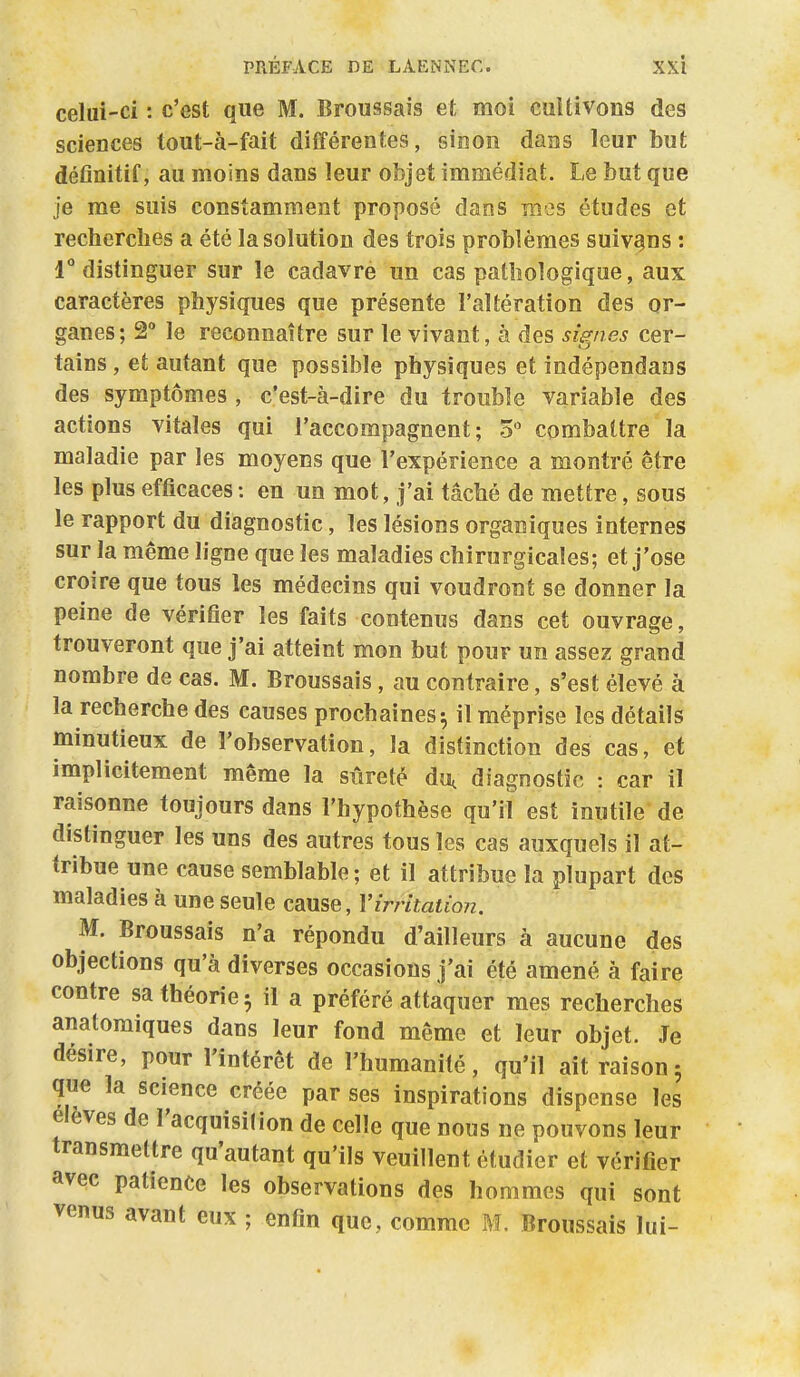 celui-ci : c'est que M. Broussais et moi cuitivons des sciences tout-à-fait différentes, Ginoii dans leur but définitif, au moins dans leur objet immédiat. Le but que je me suis constamment proposé dans mes études et recherches a été la solution des trois problèmes suivons : 1° distinguer sur le cadavre un cas pathologique, aux caractères physiques que présente l'altération des or- ganes; 2° le reconnaître sur le vivant, à des signes cer- tains , et autant que possible physiques et indépendaas des symptômes , c'est-à-dire du trouble variable des actions vitales qui l'accompagnent ; 3  combattre la maladie par les moyens que l'expérience a montré être les plus efficaces : en un mot, j'ai tâché de mettre, sous le rapport du diagnostic, les lésions organiques internes sur la même ligne que les maladies chirurgicales; et j'ose croire que tous les médecins qui voudront se donner la peine de vérifier les faits contenus dans cet ouvrage, trouveront que j'ai atteint mon but pour un assez grand nombre de cas. M. Broussais, au contraire, s'est élevé à la recherche des causes prochaines^ il méprise les détails minutieux de l'observation, la distinction des cas, et implicitement même la sûreté du, diagnostic : car il raisonne toujours dans l'hypothèse qu'il est inutile de distinguer les uns des autres tous les cas auxquels il at- tribue une cause semblable ; et il attribue la plupart des maladies à une seule cause, Virritaiioii. M. Broussais n'a répondu d'ailleurs à aucune des objections qu'à diverses occasions j'ai été amené à faire contre sa théorie 5 il a préféré attaquer mes recherches analomiques dans leur fond même et leur objet. Je désire, pour l'intérêt de l'humanité, qu'il ait raison3 que la science créée par ses inspirations dispense les élevés de l'acquisition de celle que nous ne pouvons leur transmettre qu'autant qu'ils veuillent étudier et vérifier avec patience les observations des hommes qui sont venus avant eux ; enfin que, comme M. Broussais lui-