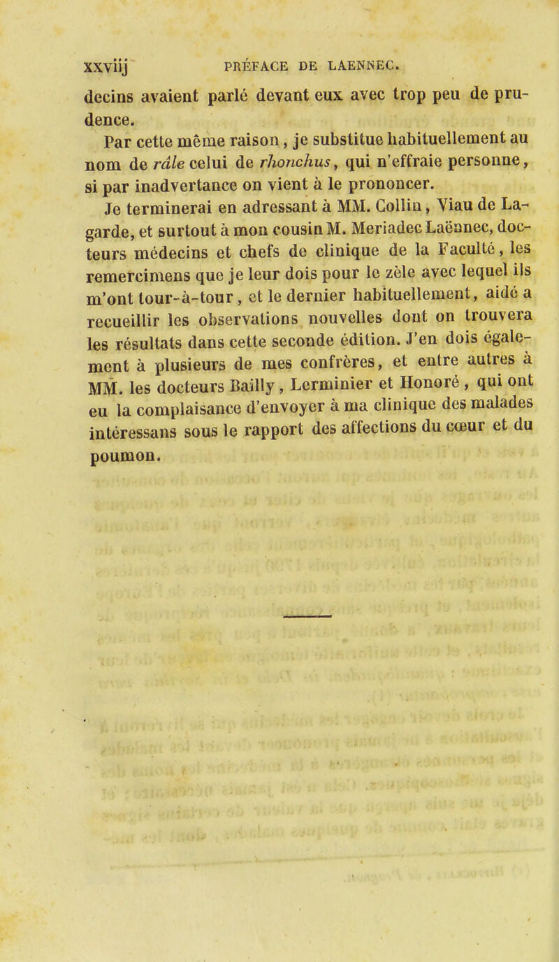 decins avaient parlé devant eux avec trop peu de pru- dence. Par cette même raison, je substitue habituellement au nom de râle celui de rhonchus, qui n'effraie personne, si par inadvertance on vient à le prononcer. Je terminerai en adressant à MM. Gollin, Yiau de La- garde, et surtout à mon cousin M. MeriadecLaëanec, doc- teurs médecins et chefs de clinique de la Faculté, les remercimens que je leur dois pour le zèle avec lequel ils m'ont tour-à-tour, et le dernier habituellement, aidé a recueillir les observations nouvelles dont on trouvera les résultats dans cette seconde édition. J'en dois égale- ment à plusieurs de mes confrères, et entre autres à MM. les docteurs Bailly, Lerminier et Honoré , qui ont eu la complaisance d'envoyer à ma clinique des malades intéressans sous le rapport des affections du cœur et du poumon.