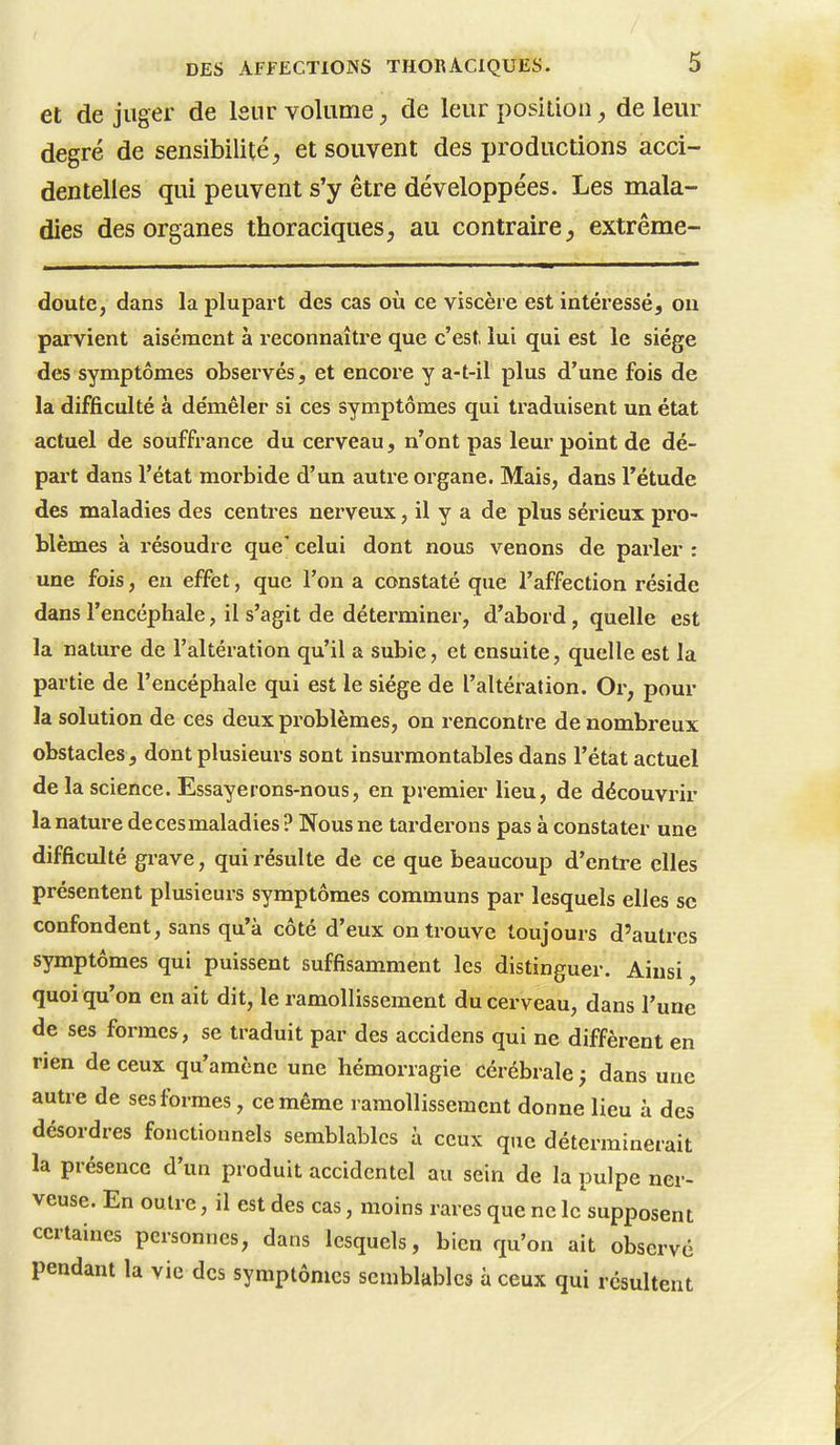 et de juger de leur volume de leur position, de leur degré de sensibilité^ et souvent des productions acci- dentelles qui peuvent s'y être développées. Les mala- dies des organes thoraciques, au contraire, extrême- doute, dans la plupart des cas où ce viscère est intéressé, ou parvient aisément à reconnaître que c'est lui qui est le siège des symptômes observés, et encore y a-t-il plus d'une fois de la difficulté à démêler si ces symptômes qui traduisent un état actuel de souffrance du cerveau, n'ont pas leur point de dé- part dans l'état morbide d'un autre organe. Mais, dans l'étude des maladies des centres nerveux, il y a de plus sérieux pro- blèmes à résoudre que' celui dont nous venons de parler : une fois, en effet, que l'on a constaté que l'affection réside dans l'encéphale, il s'agit de déterminer, d'abord, quelle est la nature de l'altération qu'il a subie, et ensuite, quelle est la partie de l'encéphale qui est le siège de l'altération. Or, pour la solution de ces deux problèmes, on rencontre de nombreux obstacles, dont plusieurs sont insurmontables dans l'état actuel de la science. Essayerons-nous, en premier lieu, de découvrir la nature de ces maladies ? Nous ne tarderons pas à constater une difficulté grave, qui résulte de ce que beaucoup d'entre elles présentent plusieurs symptômes communs par lesquels elles se confondent, sans qu'à côté d'eux on trouve toujours d'autres symptômes qui puissent suffisamment les distinguer. Ainsi, quoi qu'on en ait dit, le ramollissement du cerveau, dans l'une de ses formes, se traduit par des accidens qui ne diffèrent en rien de ceux qu'amène une hémorragie cérébrale ; dans une autre de ses formes, ce même ramollissement donne lieu à des désordres fonctionnels semblables à ceux que déterminerait la présence d'un produit accidentel au sein de la pulpe ner- veuse. En outre, il est des cas, moins rares que ne le supposent certaines personnes, dans lesquels, bien qu'on ait observé pendant la vie des symptômes semblables à ceux qui résultent