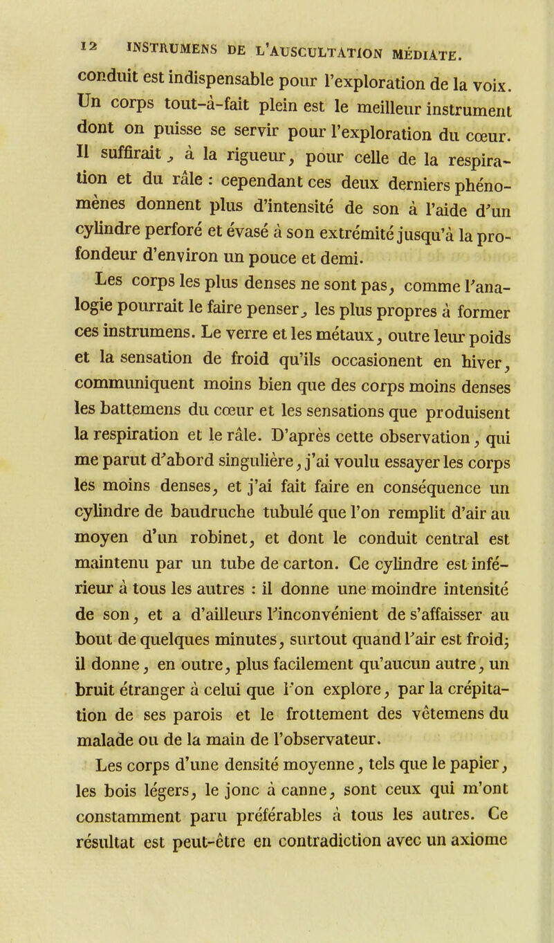 conduit est indispensable pour l'exploration de la voix. Un corps tout-à-fait plein est le meilleur instrument dont on puisse se servir pour l'exploration du cœur. Il suffirait^ à la rigueur, pour celle de la respira- lion et du râle : cependant ces deux derniers phéno- mènes donnent plus d'intensité de son à l'aide d'un cylindre perforé et évasé à son extrémité jusqu'à la pro- fondeur d'environ un pouce et demi. Les corps les plus denses ne sont pas, comme l'ana- logie pourrait le faire penser^ les plus propres à former ces instrumens. Le verre et les métaux, outre leur poids et la sensation de froid qu'ils occasionent en hiver, communiquent moins bien que des corps moins denses les battemens du cœur et les sensations que produisent la respiration et le râle. D'après cette observation, qui me parut d'abord singulière, j'ai voulu essayer les corps les moins denses, et j'ai fait faire en conséquence un cylindre de baudruche tubulé que l'on remplit d'air au moyen d*un robinet, et dont le conduit central est maintenu par un tube de carton. Ce cyhndre est infé- rieur à tous les autres : il donne une moindre intensité de son, et a d'ailleurs l'inconvénient de s'affaisser au bout de quelques minutes, surtout quand l'air est froid^ il donne, en outre, plus facilement qu'aucun autre, un bruit étranger à celui que l'on explore, par la crépita- tion de ses parois et le frottement des vètemens du malade ou de la main de l'observateur. Les corps d'une densité moyenne, tels que le papier, les bois légers, le jonc à canne, sont ceux qui m'ont constamment paru préférables à tous les autres. Ce résultat est peut-être en contradiction avec un axiome