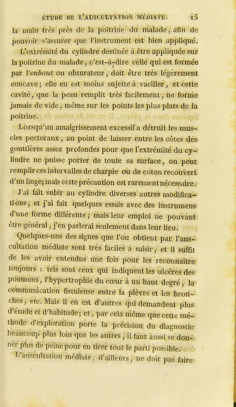 la main très près de la poitrine du malade^ afin de pouvoir s'assurer que l'instrument est bien appliqué. L'extrémité du cylindre destinée à être appliquée sur la poitrine du malade, c'est-àrdire celle qui est formée par Venbout ou obturateur, doit être très légèrement concave; elle en est moins sujette à vacilleret cette cavité, que la peau remplit très facilement, ne forme jamais de vide, même sur les points les plus plats de la poitrinco Lorsqu^un amaigrissement excessif a détruit les mus- cles pectoraux, au point de laisser entre les côtes des gouttières assez profondes pour que l'extrémité du cy- lindre ne puisse porter de toute sa surface, on peut remplir ces intervalles de charpie ou de coton recouvert d'un lingej mais cette précaution est rarement nécessaire. J'ai fait subir au cylindre diverses autres modifica-^^ tiôns, et j'ai fait quelques essais avec des instrumens d'une forme différente ; mais leur emploi ne pouvant être général, j'en parlerai seulement dans leur lieu. f Quelques-uns des signes que l'on obtient par l'aus-» cultation médiate sont très faciles à saisir, et il suffit de les avoir entendus une fois pour les reconnaître toujours : tels sont ceux qui indiquent les ulcères des- poumons, l'hypertrophie du cœur à un haut degré, la communication fistuleuse entre la plèvre et les bron- ches, etc. Mais il en est d'autres qui demandent plus d'étude et d'habitude; et, par cela même que cette mé-* thode d'exploration porte la précision du diagnostic: beaucoup plus loin que les autres, il faut aussi se don- ner plus de peine pour en tirer tout le parti possible. I/auscultaiion médiate, d'ailleurs, ne doit pas faire