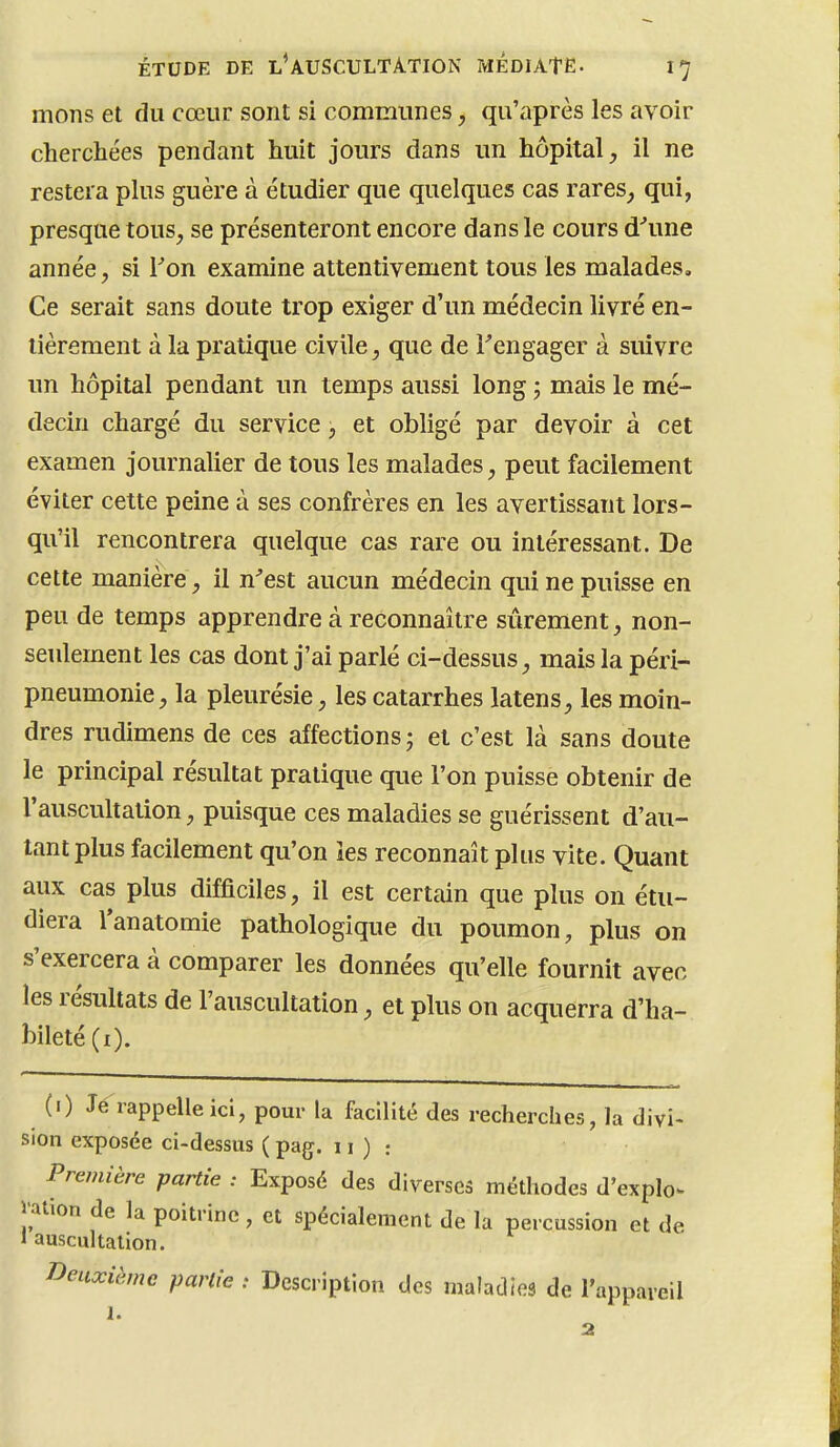 mons et du cœur sont si communes, qu'après les avoir cherchées pendant huit jours dans un hôpital^ il ne restera plus guère à étudier que quelques cas rares_, qui, presque tous, se présenteront encore dans le cours d'une année, si Ton examine attentivement tous les malades. Ce serait sans doute trop exiger d'un médecin livré en- tièrement à la pratique civile, que de l'engager à suivre un hôpital pendant un temps aussi long ; mais le mé- decin chargé du service, et obligé par devoir à cet examen journalier de tous les malades, peut facilement éviter cette peine à ses confrères en les avertissant lors- qu'il rencontrera quelque cas rare ou intéressant. De cette manière, il n'est aucun médecin qui ne puisse en peu de temps apprendre à reconnaître sûrement, non- seulement les cas dont j'ai parlé ci-dessus, mais la péri- pneumonie , la pleurésie, les catarrhes latens, les moin- dres rudimens de ces affections; et c'est là sans doute le principal résultat pratique que l'on puisse obtenir de l'auscultation, puisque ces maladies se guérissent d'au- tant plus facilement qu'on les reconnaît plus vite. Quant aux cas plus difficiles, il est certain que plus on étu- diera Tanatomie pathologique du poumon, plus on s'exercera à comparer les données qu'elle fournit avec les résultats de l'auscultation, et plus on acquerra d'ha- bileté (i). (i) Je rappelle ici, pour la facilité des recherches, la divi- sion exposée ci-dessus ( pag. 11 ) : Première partie : Exposé des diverses méthodes d'explo. l'ation de la poitrine, et spécialement de la percussion et de 1 auscultation. Deuxième partie : Description des maladies de l'appareil 1.