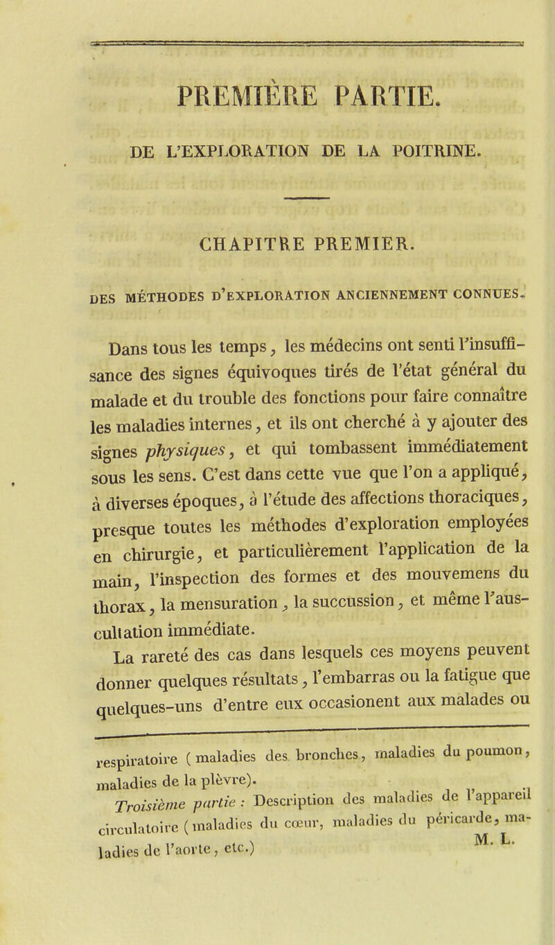 PREMIERE PARTIE. DE L'EXPLORATION DE LA POITRINE. CHAPITRE PREMIER. DES MÉTHODES d'eXPLORATION ANCIENNEMENT CONNUES. Dans tous les temps, les médecins ont senti Finsuffi- sance des signes équivoques tirés de l'état général du malade et du trouble des fonctions pour faire connaître les maladies internes, et ils ont cherché à y ajouter des signes physiques, et qui tombassent immédiatement sous les sens. C'est dans cette vue que l'on a appliqué, à diverses époques, à l'étude des affections thoraciques, presque toutes les méthodes d'exploration employées en chirurgie, et particulièrement l'application de la main, l'inspection des formes et des mouvemens du thorax, la mensuration, la succussion, et même l'aus- cullation immédiate. La rareté des cas dans lesquels ces moyens peuvent donner quelques résultats, l'embarras ou la fatigue que quelques-uns d'entre eux occasionent aux malades ou respiratoire (maladies des bronches, maladies du poumon, maladies de la plèvre). Troisième partie : Description des maladies de 1 appareil circulatoire (maladies du cœur, maladies du péricarde, ma- ladies de l'aorte, etc.)