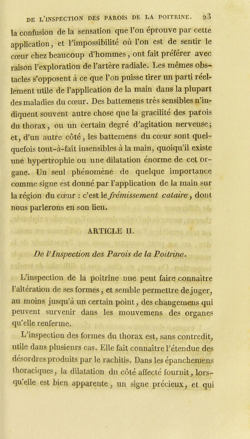 la confusion de la sensation que l'on éprouve par celte application, et ^impossibilité où l'on est de sentir le cœur chez beaucoup d'hommes, ont fait préférer avec raison l'exploration de l'artère radiale. Les mêmes obs- tacles s'opposent à ce que l'on puisse tirer un parti réel- lement utile de l'application de la main dans la plupart des maladies du cœur. Des battemens très sensibles n'in- diquent souvent autre chose que la gracilité des parois du thorax, ou un certain degré d'agitation nerveuse; et, d'un autre côté, les battemens du cœur sont quel- quefois tout-à-fait insensibles à la main, quoiqu'il existe une hypertrophie ou une dilatation énorme de cet or- gane. Un seul phénomène de quelque importance comme signe est donné par l'application de la main sur la région du cœur : c'est le frémissement cataire, dont nous parlerons en son lieu. ARTICLE IL De l'Inspection des Parois de la Poitrine. L'inspection de la poitrine nue peut faire connaître l'altération de ses formes, et semble permettre déjuger, au moins jusqu'à un certain point, des changemens qui peuvent survenir dans les mouvemens des organes qu'elle renferme. L'inspection des formes du thorax est, sans contredit, utile dans plusieurs cas. Elle fait connaître Tétendue des désordres produits par le rachitis. Dans les épanchemens thoraciques, la dilatation du côté affecté fournit^ lors- qu'elle est bien apparente, un signe précieux, et qui