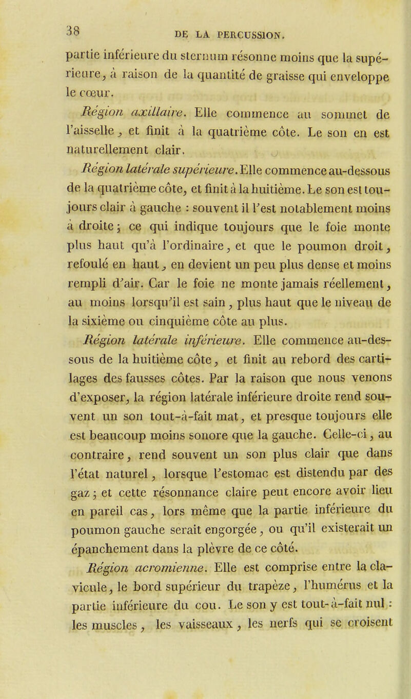 partie inférieure du sternum résonne moins que la supé- rieure, à raison de la quantité de graisse qui enveloppe le cœur. Ré gion axUlaire. Elle commence au sommet de l'aisselle ^ et iinit à la quatrième côte. Le son en est naturellement clair. Région latérale supérieure. Elle commence au-dessous de la f[uatrième côte, et finit à la huitième. Le son est tou- jours clair à gauche : souvent il Test notablement moins à droite j ce qui indique toujours que le foie monte plus haut qu'à l'ordinaire, et que le poumon droit, refoulé en haut ^ en devient un peu plus dense et moins rempli d^air. Car le foie ne monte jamais réellement, au moins lorsqu^il est sain, plus haut que le niveau de la sixième ou cinquième côte au plus. Région latérale inférieure. Elle commence au-des- sous de la huitième côte, et finit au rebord des carti- lages des fausses côtes. Par la raison que nous venons d'exposer, la région latérale inférieure droite rend sou- vent un son tout-à-fait mat, et presque toujours elle est beaucoup moins sonore que la gauche. Celle-ci, au contraire, rend souvent un son plus clair que dans l'état naturel, lorsque Testomac est distendu par des gaz 5 et cette résonnance claire peut encore avoir lieu en pareil cas, lors même que la partie inférieure du poumon gauche serait engorgée, ou qu'il existerait un épanchement dans la plèvre de ce côté. Région acromienne. Elle est comprise entre la cla- vicule, le bord supérieur du trapèze, l'humérus et la partie inférieure du cou. Le son y est tout-à-fait nul : les muscles, les vaisseaux, les nerfs qui se croisent I
