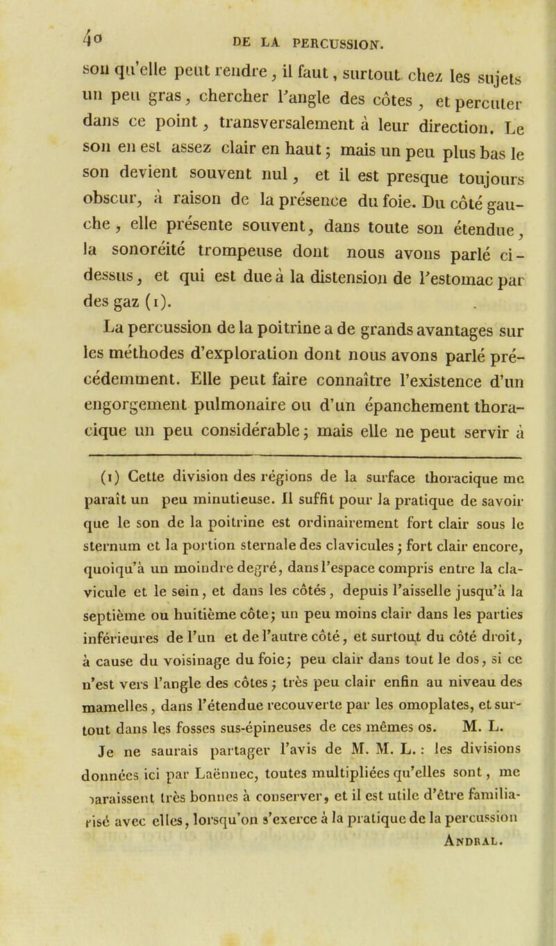 son qu'elle peut rendre, il faut, surtout chez les sujets un peu gras, chercher l'angle des côtes , et percuter dans ce point, transversalement à leur direction. Le son en est assez clair en haut ; mais un peu plus bas le son devient souvent nul, et il est presque toujours obscur, à raison de la présence du foie. Du côté gau- che , elle présente souvent, dans toute son étendue, la sonoréité trompeuse dont nous avons parlé ci- dessus, et qui est due à la distension de Testomac par des gaz (i). La percussion de la poitrine a de grands avantages sur les méthodes d'exploration dont nous avons parlé pré- cédemment. Elle peut faire connaître l'existence d'un engorgement pulmonaire ou d'un épanchement thora- cique un peu considérable ; mais elle ne peut servir à (i) Cette division des régions de la surface thoiacique me paraît un peu minutieuse. 11 suffit pour la pratique de savoir que le son de la poitrine est ordinairement fort clair sous le sternum et la portion sternale des clavicules ; fort clair encore, quoiqu'à un moindre degré, dans l'espace compris entre la cla- vicule et le sein, et dans les côtés, depuis l'aisselle jusqu'à la septième ou huitième côte ; un peu moins clair dans les parties inférieures de l'un et de l'autre côté, et surtout du côté droit, à cause du voisinage du foie^ peu clair dans tout le dos, si ce n'est vers l'angle des côtes j très peu clair enfin au niveau des mamelles, dans l'étendue recouverte par les omoplates, et sur- tout dans les fosses sus-épineuses de ces mêmes os. M. L. Je ne saurais partager l'avis de M. M. L. : les divisions données ici par Laënnec, toutes multipliées qu'elles sont, me laraissent très bonnes à conserver, et il est utile d'être familia- risé avec elles, lorsqu'on s'exerce à la pratique de la percussion Andbal.