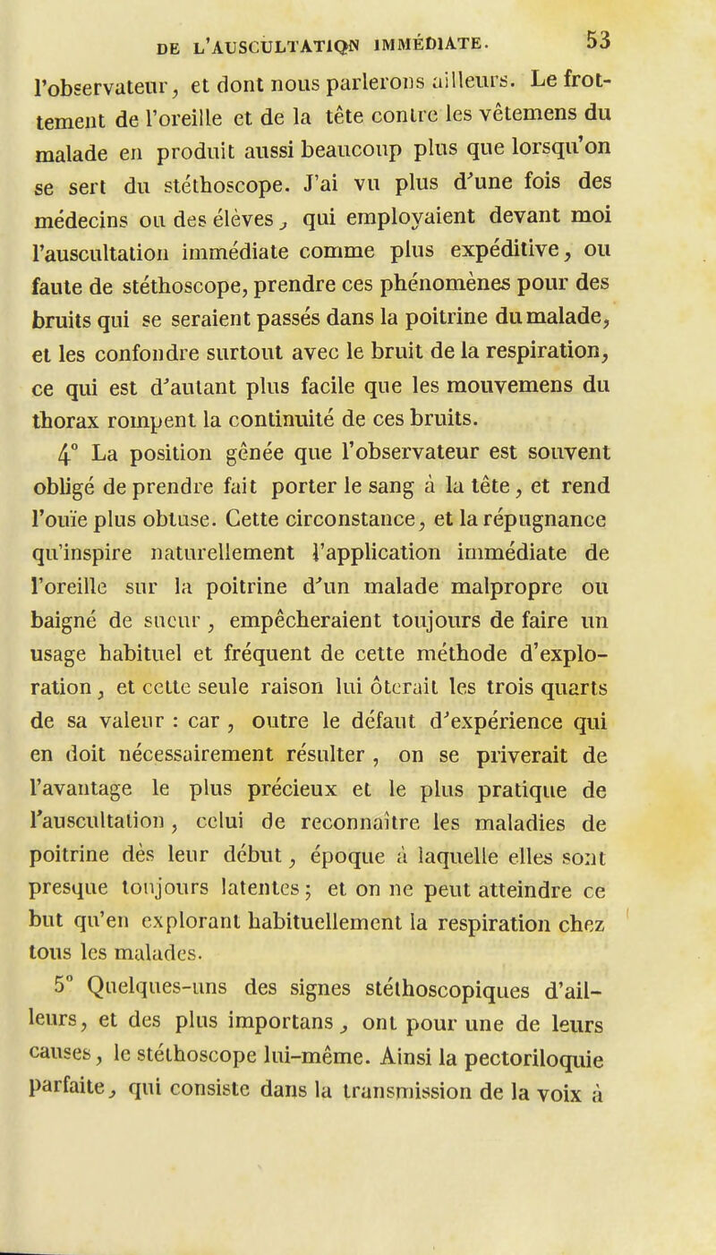 l'observateur, et dont nous parlerons ailleurs. Le frot- tement de l'oreille et de la tête contre les vêtemens du malade en produit aussi beaucoup plus que lorsqu'on se sert du stéthoscope. J'ai vu plus d'une fois des médecins ou des élèves , qui employaient devant moi l'auscultation immédiate comme plus expéditive, ou faute de stéthoscope, prendre ces phénomènes pour des bruits qui se seraient passés dans la poitrine du malade, et les confondre surtout avec le bruit de la respiration, ce qui est d'autant plus facile que les mouvemens du thorax rompent la continuité de ces bruits. 4° La position gênée que l'observateur est souvent obligé de prendre fait porter le sang à la tête , et rend l'ouïe plus obtuse. Cette circonstance, et la répugnance qu'inspire naturellement l'application immédiate de l'oreille sur la poitrine d'un malade malpropre ou baigné de sueur, empêcheraient toujours de faire un usage habituel et fréquent de cette méthode d'explo- ration , et cette seule raison lui ôtcruil les trois quarts de sa valeur : car , outre le défaut d'expérience qui en doit nécessairement résulter , on se priverait de l'avantage le plus précieux et le plus pratique de Tauscultalion, celui de reconnaître les maladies de poitrine dès leur début, époque à laquelle elles sont presque toujours latentes ; et on ne peut atteindre ce but qu'en explorant habituellement la respiration chez tous les malades. 5 Quelques-uns des signes stélhoscopiques d'ail- leurs, et des plus importans ^ ont pour une de leurs causes, le stéthoscope lui-même. Ainsi la pectoriloquie parfaite^ qui consiste dans la transmission de la voix à