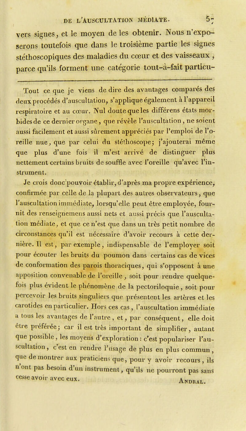 vers signes, et le moyen de les obtenir. Nous n'expo- serons toutefois que dans le troisième partie les signes stéthoscopiques des maladies du cœur et des vaisseaux, parce qu'ils forment une catégorie tout-à-fait particu- Tout ce que je viens de dire des avantages comparés des deux procédés d'auscultation, s'applique également à l'appareil respiratoire et au cœur. Nul doute que les différens états mor- bides de ce dernier organe, que révèle l'auscultation, ne soient aussi facilement et aussi sûrement appréciés par l'emploi de l'o- reille nue^ que par celui du stéthoscopej j'ajoutei'ai même que plus d'une fols il m'est arrivé de distinguer plus nettement certains bruits de souffle avec l'oreille qu'avec l'in- strument. Je crois donc'pouvoir établir, d'après ma propre expérience, confirmée par celle de la plupart des autres observateurs, que l'auscultation immédiate, lorsqu'elle peut être employée, four- nit des renselgnemens aussi nets et aussi précis que l'ausculta- tion médiateet que ce n'est que dans un ti'ès petit nombre de circonstances qu'il est nécessaire d'avoir recours à cette der- nière. Il est, par exemple, indispensable de l'employer soit pour écouter les bruits du poumon dans certains cas de vices de conformation des parois thoraciques, qui s'opposent à une apposition convenable de l'oreille, soit pour rendre quelque- fois plus évident le phénomène de la pectoriloquie, soit pour percevoir les bruits singuliers que présentent les artères et les carotides en particulier. Hors ces cas, l'auscultation immédiate a tous les avantages de l'autre , et, par conséquent, elle doit être préférée; car il est très Important de simplifier, autant que possible, les moyens d'exploration : c'est populariser l'au- scultation , c'est en rendre l'usage de plus en plus commun, que démontrer aux praticiens que, pour y avoir recours , ils n'ont pas besoin d'un Instrument, qu'ils ne pourront pas sans cesse avoir avec eux. Andral.