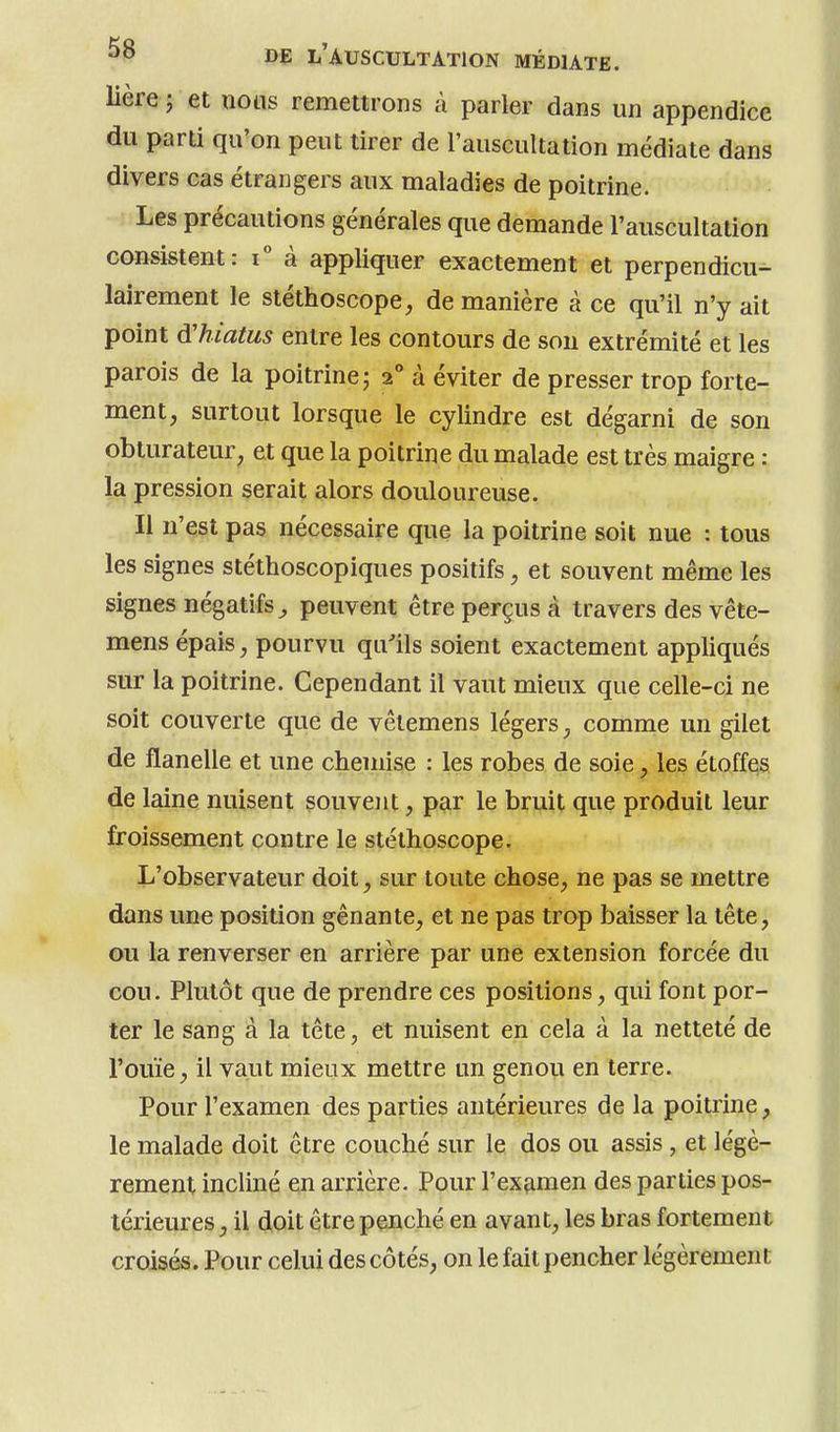 Mère j et nous remettrons à parler dans un appendice du parti qu'on peut tirer de l'auscultation médiate dans divers cas étrangers aux maladies de poitrine. Les précautions générales que demande l'auscultation consistent: i° à appliquer exactement et perpendicu- lairement le stéthoscope, de manière à ce qu'il n'y ait point d'hiatus entre les contours de sou extrémité et les parois de la poitrine; 2° à éviter de presser trop forte- ment, surtout lorsque le cylindre est dégarni de son obturateur, et que la poitrine du malade est très maigre : la pression serait alors douloureuse. Il n'est pas nécessaire que la poitrine soit nue : tous les signes stéthoscopiques positifs, et souvent même les signes négatifs^ peuvent être perçus à travers des vête- mens épais, pourvu qu'ils soient exactement appliqués sur la poitrine. Cependant il vaut mieux que celle-ci ne soit couverte que de vêtemens légers, comme un gilet de flanelle et une chemise : les robes de soie, les étoffes de laine nuisent souvent, par le bruit que produit leur froissement contre le stéthoscope. L'observateur doit, sur toute chose, ne pas se mettre dans une position gênante, et ne pas trop baisser la tête, ou la renverser en arrière par une extension forcée du cou. Plutôt que de prendre ces positions, qui font por- ter le sang à la tête, et nuisent en cela à la netteté de l'ouïe, il vaut mieux mettre un genou en terre. Pour l'examen des parties antérieures de la poitrine, le malade doit être couché sur le dos ou assis , et légè- rement incliné en arrière. Pour l'examen des parties pos- térieures , il doit être penché en avant, les bras fortement croisés. Pour celui des côtés, on le fait pencher légèrement