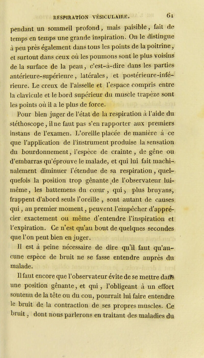 / RESPIRATION VÉSICULAIRE. 6l pendant un sommeil profond, mais paisible, fait de temps en temps une grande inspiration. On le distingue à peu près également dans tous les points de la poitrine, et surtout dans ceux où les poumons sont le plus voisins de la surface de la peau, c'est-à-dire dans les parties antérieure-supérieure, latérales, et postérieure-infé- rieure. Le creux de l'aisselle et l'espace compris entre la clavicule et le bord supérieur du muscle trapèze sont les points où il a le plus de force. Pour bien juger de l'état de la respiration à l'aide du stéthoscope, il ne faut pas s'en rapporter aux premiers instans de l'examen. L'oreille placée de manière à ce que l'appUcation de l'instrument produise la sensation du bourdonnement, l'espèce de crainte, de gêne ou d'embarras qu'éprouve le malade, et qui lui fait machi- nalement diminuer l'étendue de sa respiration, quel- quefois la position trop gênante ,de l'observateur lui- même, les battemens du cœur, qui^ plus bruyans, frappent d'abord seuls l'oreille , sont autant de causes qui, au premier moment, peuvent l'empêcher d'appré- cier exactement ou même d'entendre l'inspiration et l'expiration. Ce n'est qu'au bout de quelques secondes que l'on peut bien en juger. Il est à peine nécessaire de dire qu'il faut qu'au- cune espèce de bruit ne se fasse entendre auprès du malade. Il faut encore que l'observateur évite de se mettre daflS une position gênante, et qui, l'obligeant à un effort soutenu de la tête ou du cou, pourrait lui faire entendre le bruit de la contraction de ses propres muscles. Ce bruit, dont nous parlerons en traitant des maladies du