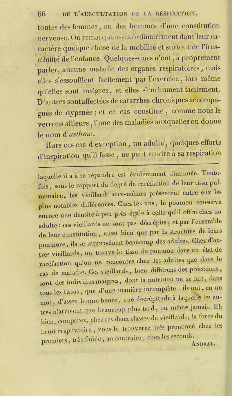 toutes des femmes, ou des hommes d'une constitution nerveuse. On remarque assez ordinairement dans leur ca- ractère quelque chose de la mobilité et surtout de l'iras- cibilité de l'enfance. Quelques-unes n'ont, à proprement parler, aucune maladie des organes respiratoires^ mais elles s'essoufflent facilement par l'exercice, lors même qu'elles sont maigres, et elles s'enrhument facilement. D'autres sont affectées de catarrhes chroniques accompa- gnés de dypsnée ; et ce cas constitue, comme nous le verrons ailleurs, l'une des maladies auxquelles on donne le nom à!asthme. Hors ces cas d'exception^ un adulte, quelques efforts d'inspiration qu'il fasse , ne peut rendre à sa respiration laquelle il a à se répandre est évidemment diminuée. Toute- fois , sous le rapport du degré de raréfaction de leur tissu pul- monaire, les vieillards «ux-mêmes présentent entre eux les plus notables différences. Chez les uns, le poumon conserve encore une densité à peu près égale à celle qu'il offre chez un adulte: ces vieillards ne sont pas décrépits j et par l'ensemble de leur constitution, aussi bien que par la structure de leurs poumons, ils se rapprochent beaucoup des adultes. Chez d'au- tres vieillards, on trouve le tissu du poumon dans un état de raréfaction qu'on ne rencontre chez les adultes que dans le cas de maladie. Ces vieillards, bien différens des précédens, sont des individus maigres, dont la nutrition ne se fait, dans tous les tissus, que d'une manière incomplète : ils ont, en un mol d'assez bonne heure, une décrépitude à laquelle les au- tres n'arrivent que beaucoup plus tard, ou même jamais. Eh bien comparez, chczccs deux classes de vieillards, la force du brui[ respiratoire, vous le trouverez très prononcé chez les premiers, très faible, au contraire , chez les seconds^