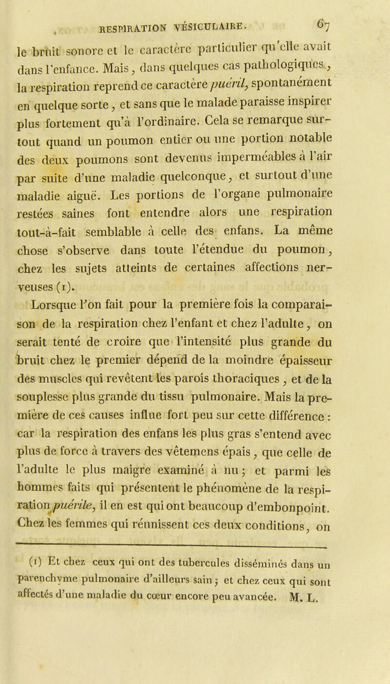 le briiit sonore et le caractère parliciilier qii'clie avait dans l'enfance. Mais, dans quelques cas pathologiques , la respiration reprend ce caractère puéril^ spontanément en quelque sorte, et sans que le malade paraisse inspirer plus fortement qu'à l'ordinaire. Cela se remarque sur- tout quand un poumon entier ou une portion notable des deux poumons sont devenus imperméables à Tair par suite d'une maladie quelconque, et surtout d'une maladie aiguë. Les portions de l'organe pulmonaire restées saines font entendre alors une respiration lout-à-fait semblable à celle des enfans. La même chose s'observe dans toute l'étendue du poumon, chez les sujets atteints de certaines affections ner- veuses (i). Lorsque Ton fait pour la première fois la comparai- son de la respiration chez l'enfant et chez l'adulte, on serait tenté de croire que l'intensité plus grande du bruit chez le premier dépend de la moindre épaisseur des muscles qui revêtent les parois thoraciques, et de la souplesse plus grande du tissu pulmonaire. Mais la pre- mière de ces causes influe fort peu sur cette différence : car la respiration des enfans les plus gras s'entend avec plus de force à travers des vêtemens épais, que celle de l'adulte le plus maigre examiné à nu ; et parmi les hommes faits qui présentent le phénomène de la respi- XdXXon puérile, il en est qui ont beaucoup d'embonpoint. Chez les femmes qui réunissent ces deux conditions, on (i) Et chez ceux qui ont des tubercules dissémines dans un parenchyme pulmonaire d'ailleurs sain^ et chez ceux qui sont affectes d'une maladie du cœur encore peu avancée. M. L.