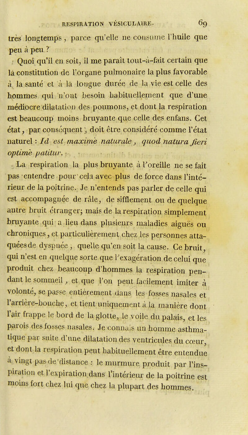 très longtemps, parce qu'elle ne consume Thuile que peu à peu ? ; Quoi qu'il en soit, il me paraît lout-t\-fait certain que la constitution de l'organe pulmonaire la plus favorable à la santé et à la longue durée de la vie est celle des hommes qui n'ont besoin babituellement que d'une médiocre dilatation des poumons, et dont la respiration est beaucoup moins bruyante que celle des enfans. Cet état, par conséquent;, doit être considéré comme l'état naturel : Id est maxime naturale , quod natura Jieri optime patitur. : . La respiration la plus bruyante à Toreille ne se fait pas entendre pour cela avec plus de force dans l'inté- rieur de la poitrine. Je n'entends pas parler de celle qui est accompagnée de râle, de sifflement ou de quelque autre bruit étranger; mais de la respiration simplement bruyante qui a lieu dans plusieurs maladies aiguës ou chroniques, et particulièrement chez les personnes atta- quées de dyspnée, quelle qu'en soit la cause. Ce bruit, qui n'est en quelque sorte que l'exagération de celui que produit chez beaucoup d'hommes la respiration pen- dant le sommeil, et que l'on peut facilement imiter à volonté, se passe entièrement dans les fosses nasales et l'arrière-bouche, et tient uniquement à la manière dont l'air frappe le bord de la glotte, le voile du palais, et les parois des fosses nasales. Je connais un homme asthma- tique par suite d'une dilatation des ventricules du cœur, et dont la respiration peut habituellement être entendue à vingt pas de distance ; le murmure produit par l'ins- piration et l'expiration dans l'intérieur de la poitrine est moins fort chez lui que chez la plupart des hommes.