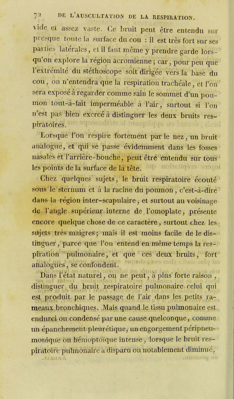 vide el assez vaste. Ce bruit peut être entendu sur presque toute la surface du cou : il est très fort sur ses parties latérales, cl il faut même y prendre garde lors- qu'on explore la région acromienne ; car, pour peu que l'extrémité du stéthoscope soit dirigée vers la base du cou, on n'entendra que la respiration trachéale, et l'on sera exposé à regarder comme sain le sommet d'un pou- mon tout-à-fait imperméable à l'air, surtout si l'on n'est pas bien exercé à distinguer les deux bruits res- piratoires. Lorsque l'on respire fortement parle nez, un bruit ahklogue, erq'Lii j5e passe évidemment dans les fosses nasales et l'arrière-bouche, peut être entendu sur toufe^ les points de la surface de la tête. ' Chez quelques sujets, le bruit respiratoire écouté sons le sternum et à la racine du poumon, c'est-à-dire dans la région inter-scapulaire, et surtout au voisinage de l'angle supérieur interne de l'omoplate, présente encore quelque chose de ce caractère, surtout chez les, sujets très maigres ; mais il est moins facile de le dis- tinguer, parce que l'on entend en même temps la res- piration ''pulmonaire, et que (iéS'deux bruits, fort analogues, se confondent, 'r^'* '*^' i)ans l'état naturel, on ne peut'^'a plusforte raison , distinguer, d\,i briiit respiratoire pulmonaire celui qui est produit par le passage de l'air dans les petits ra- meaux bronchiques. Mais quand le tissu pulmonaire est endurci ou condensé par une cause quelconque, comme un épancheraent pleurétique, un engorgement péripneu- monique ou hémoptoïque intense, lorsque le bruit res- piratoire pulmonaire a disparu ou notablement diminue,