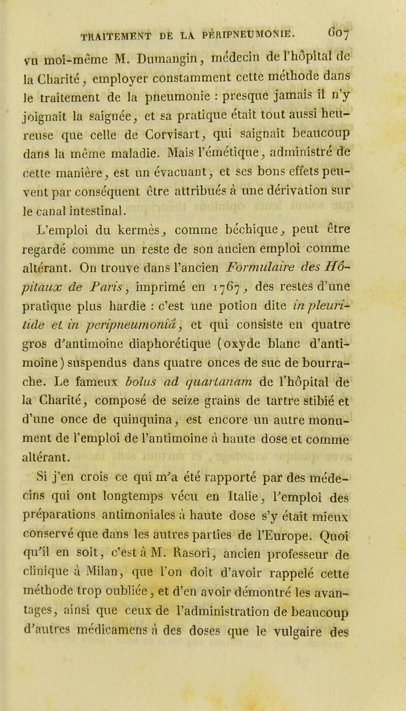 VU moi-même M. Dumangin, médecin de l'hôpital de la Charité, employer constamment celte méthode dans le traitement de la pneumonie : presque jamais il n'y joignait la saignée, et sa pratique était tout aussi heu- reuse que celle de Corvisart;, qui saignait beaucoup dans la même maladie. Mais l'émétique, administré de cette manière, est un évacuant, et ses bons effets peu- vent par conséquent être attribués à une dérivation sur le canal intestinal. L'emploi du kermès^ comme béchique^ peut être regardé comme un reste de son ancien emploi comme altérant. On trouve dans l'ancien Formulaire des Hô- pitaux de Paris, imprimé en 1767^ des restes d'une pratique plus hardie : c'est une potion dite in pleuri- tide et in peripneumoniâ, et qui consiste en quatre gros d^antimoine diaphorétique (oxyde blanc d'anti- moine ) suspendus dans quatre onces de suc de bourra- che. Le fameux bolus ad quartanam de l'hôpital de la Charité, composé de seize grains de tartre stibié et d'une once de quinquina, est encore un autre monu- ment de l'emploi de l'antimoine à haute dose et comme altérant. Si j'en crois ce qui m'a été rapporté par des méde- cins qui ont longtemps vécu en Italie, l^emploi des préparations antimoniales à haute dose s'y était mieux conservé que dans les autres parties de l'Europe. Quoi qu'il en soit, c'est à M. Rasori, ancien professeur de clinique à Milan, que l'on doit d'avoir rappelé cette méthode trop oubliée, et d'en avoir démontré les avan- tages, ainsi que ceux de l'administration de beaucoup d'autres médicamens à des doses que le vulgaire des