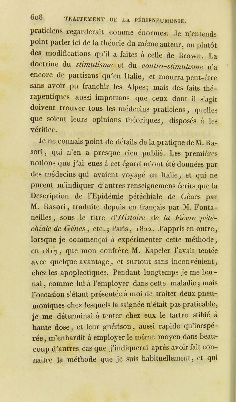 praticiens regarderait comme énormes. Je n'entends point parler ici de la théorie du même auteur, ou plutôt des modifications qu'il a faites à celle de Brown. La doctrine du stimulisme et du cojilro-stimiiUsme n'a encore de partisans qu'en Italie, et mourra peut-être sans avoir pu franchir les Alpes; mais des faits thé- rapeutiques aussi importans que ceux dont il s'agit doivent trouver tous les médecins praticiens^ quelles que soient leurs opinions théoriques, disposés à les vérifier. Je ne connais point de détails de la pratique de M. Ra- sori, qui n'en a presque rien publié. Les premières notions que j'ai eues à cet égard m'ont été données par des médecins qui avaient voyagé en Italie^ et qui ne purent m'indiquer d'autres renseignemens écrits que la Description de l'Epidémie pétéchiale de Gênes par M. Rasori, traduite depuis en français par M, Fonta- neilles^ sous le titre A'Histoire àe la Fièvre pété- chiale de Gêîiesy etc. j Paris, 1822. J'appris en outre, lorsque je commençai à expérimenter cette méthode, en 1817, que mon confrère M. Kapeler l'avait tentée avec quelque avantagej et surtout sans inconvénient, chez les apoplectiques. Pendant longtemps je me bor- nai , comme lui à l'employer dans cette maladie ; mais l'occasion s'étant présentée à moi de traiter deux pneu- moniques chez lesquels la saignée n'était pas praticable, je me déterminai à tenter chez eux le tartre stibié à haute dose, et leur guérison, aussi rapide qu'inespé- rée, m'enhardit à employer le même moyen dans beau- coup d'autres cas que j'indiquerai après avoir fait con- naître la méthode que je suis habituellement, et qui