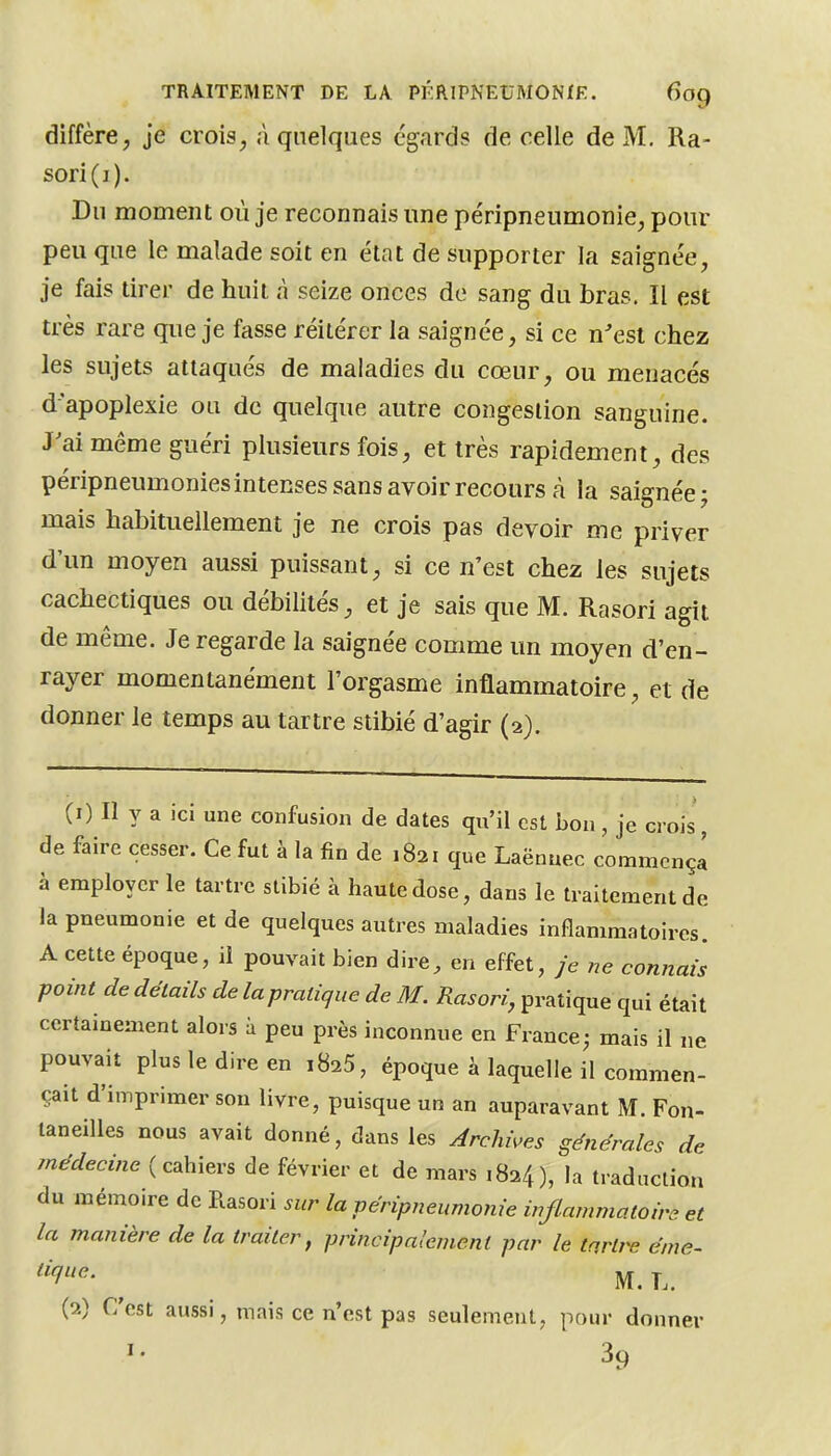 diffère, je crois, à quelques égards de celle de M. Ra- sori(i). Du moment où je reconnais une péripneumonie, pour peu que le malade soit en état de supporter la saignée, je fais tirer de huit à seize onces de sang du bras. Il est très rare que je fasse réitérer la saignée, si ce n'est chez les sujets attaqués de maladies du cœur, ou menacés d'apoplexie ou de quelque autre congestion sanguine. J'ai même guéri plusieurs fois, et très rapidement, des péripneumoniesintenses sans avoir recours à la saignée j mais habituellement je ne crois pas devoir me priver d'un moyen aussi puissant, si ce n'est chez les sujets cachectiques ou débilités, et je sais que M. Rasori agit de même. Je regarde la saignée comme un moyen d'en- rayer momentanément l'orgasme inflammatoire, et de donner le temps au tartre stibié d'agir (2). (1) Il y a ici une confusion de dates qu'il est bon , je crois , de faire cesser. Ce fut à la fin de 1821 que Laënuec commcnçl à employer le tartre stibié à haute dose, dans le traitement de la pneumonie et de quelques autres maladies inflammatoires. A cette époque, il pouvait bien dire, en effet, je ne connais point dedétailsdelapratiquedeM. iîa^or^;, pratique qui était certainement alors à peu près inconnue en France^ mais il ne pouvait plus le dire en iBaS, époque à laquelle il commen- çait d'imprimer son livre, puisque un an auparavant M. Fon- taneilles nous avait donné, dans les Archives générales de médecine {c2\i\Qvs de février et de mars 1824), la traduction du mémoire de Rasori sur la péripneumonie injlammatoire et la manière de la traiter^ principalement par le ta,rU^ éme- ^'1'- ^ M.L. (2) C'est aussi, mais ce n'est pas seulement, pour donner I. 39