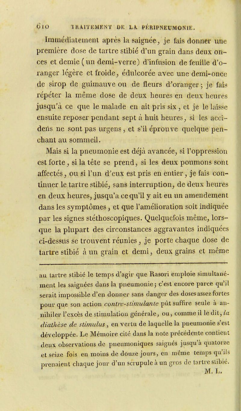 ïrainértiatemenl après la saignée, je fais donner une première dose de tartre stibié d'un grain dans deux on- ces et demie (un demi-verre) d'infusion de feuille d'o- ranger légère et froide, édulcorée avec une demi-once de sirop de guimauve ou de fleurs d^oranger ; je fais répéter la même dose de deux heures en deux heures jusqu'à ce que le malade en ait pris six, et je le laisse ensuite reposer pendant sept à huit heures, si les acci- deils ne sont pas urgens, et s'il éprouve quelque pen- chant au sommeil. Mais si la pneumonie est déjà avancée, si l'oppression est forte, si la tête se prend, si les deux poumons sont affectés, ou si l'un d'eux est pris en entier, je fais con- tinuer le tartre stibié, sans interruption, de deux heures en deux heures, jusqu'à ce qu'il y ait eu un amendement dans les symptômes, et que l'amélioration soit indiquée par les signes stéthoscopiques. Quelquefois même, lors- que la plupart des circonstances aggravantes indiquées ci-dessus se trouvent réunies, je porte chaque dose de tartre stibié à un grain et demi, deux grains et même au tartre stibié le temps d'agir que Rasori emploie simultané- ment les saignées dans la pneumonie; c'est encore parce qu'il serait impossible d'en donner sans danger des doses assez fortes pour que son action contre-stimulante put suffire seule à an- nihiler l'excès de stimulation générale;, ou, comme il le dit, /a diathèse de stimulus, en vertu de laquelle la pneumonie s'est développée. Le Mémoire cité dans la note précédente contient deux observations de pneuraoniques saignés jusqu'à quatorze et seize fois en moins de douze jours, en même temps qu'ils prenaient chaque jour d'un scrupule à un gros de tartre sLibié. M. lu