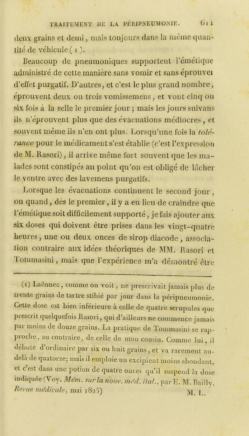 deux grains el demi, mais toujours dans la même qiuui- lité de véhicule ( i ). Beaucoup de pneamoniques supportent l'émétique administré de cette manière sans vomir et sans éprouvei d'effet purgatif. D'autres, et c'est le plus grand nombre;, éprouvent deux ou trois vomissemens, et vont cinq ou six fois à la selle le premier jour ; mais les jours suivons ils n'éprouvent plus que des évacuations médiocres, et souvent même ils n'en ont plus. Lorsqu'une fois la tolé- rance pour le médicament s'est établie (c'est l'expression de M. Rasori), il arrive même fort souvent que les ma- lades sont constipés au point qu'on est obligé de lâcher le ventre avec des lavemens purgatifs. Lorsque les évacuations continuent le second jour, ou quand, dès le premier, il y a eu lieu de craindre que rémélique soit difficilement supporté, je fais ajouter aux six doses qui doivent être prises dans les vingt-quatre heures, une ou deux onces de sirop diacode, associa- tion contraire aux idées théoriques de MM. Rasori et Tommasini, mais que l'expérience m'a démontré être (i) Laënnec, comme oa voit, ne prescrivait jamais plus de trente grains de tartre stibié par jour dans la péripueumonie. Cette dose est bien inférieure à celle de quatre scrupules que prescrit quelquefois Rasori, qui d'ailleurs ne commence jamais par moins de douze grains. La pratique de Tommasini se rap- proche, au contraire, de celle de mon cousin. Comme lui, il débute d'ordinaire par six ou huit grains, et va rarement au- delà de quatorze; mais il emploie un excipient moins abondant, et c'est dans une potion de quatre onces qu'il suspend la dose indiquée (Voy. Mém. surla nom>. méd. UaL, parE. M. Railly,