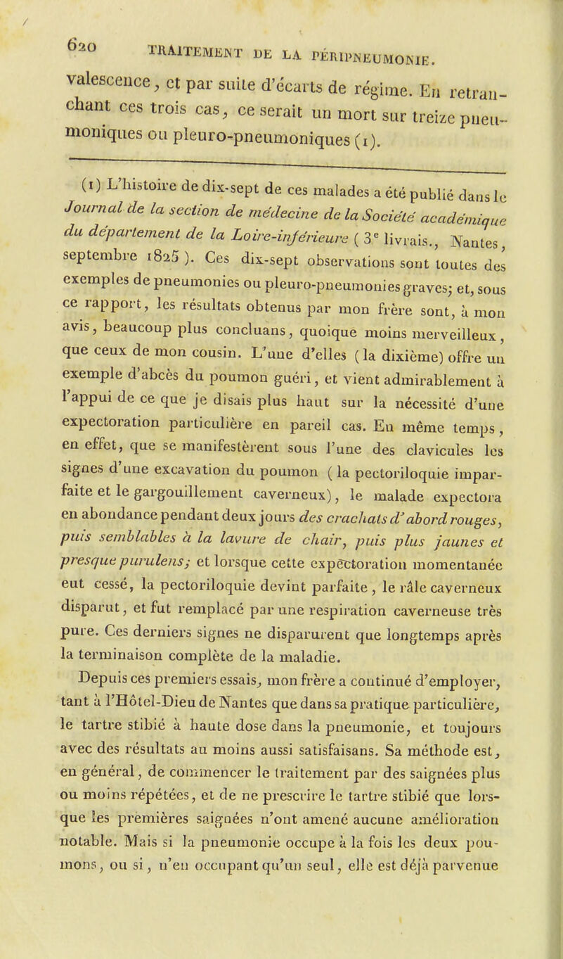 valescence, et par suite d'écarts de régime. En retran- chant ces trois cas, ce serait un mort sur treize pneu- momques ou pleuro-pneumoniques (i). (I) L'histoire dedix-sept de ces malades a été publié dans le Journal de la section de médecine de la Société académiau. du département de la Loire-injérieure ( 3*= livrais., Nantes septembre iS^S ). Ces dix-sept observations sont'toutes del exemples de pneumonies ou pleuro-pneumonies graves; et, sous ce rapport, les résultats obtenus par mon frère sont, à mon avis, beaucoup plus concluans, quoique moins merveilleux, que ceux de mon cousin. L'une d'elles (la dixième) offre uu exemple d'abcès du poumon guéri, et vient admirablement à l'appui de ce que je disais plus haut sur la nécessité d'une expectoration particulière en pareil cas. Eu même temps, en effet, que se manifestèrent sous l'une des clavicules les signes d'une excavation du poumon ( la pectoriloquie impar- faite et le gargouillement caverneux), le malade expectora en abondance pendant deux jours des crachats d'abord rouges, puis semblables à la lavure de chair, puis plus jaunes et presque purulenss et lorsque cette expectoration momentanée eut cessé, la pectoriloquie devint parfaite , le râle caverneux disparut, et fut remplacé par une respiration caverneuse très pure. Ces derniers signes ne disparurent que longtemps après la terminaison complète de la maladie. Depuis ces premiers essais^ mon frère a continué d'employer, tant à l'Hôteî-Dieude Nantes que dans sa pratique particulière, le tartre stibié à haute dose dans la pneumonie, et toujours avec des résultats au moins aussi satisfaisans. Sa méthode est, en général, de commencer le traitement par des saignées plus ou moins répétées, et de ne prescrire le tartre stibié que lors- que les premières saignées n'ont amené aucune amélioration notable. Mais si la pneumonie occupe à la fois les deux pou- mons, ou si, n'en occupant qu'un seul, elle est déjà parvenue