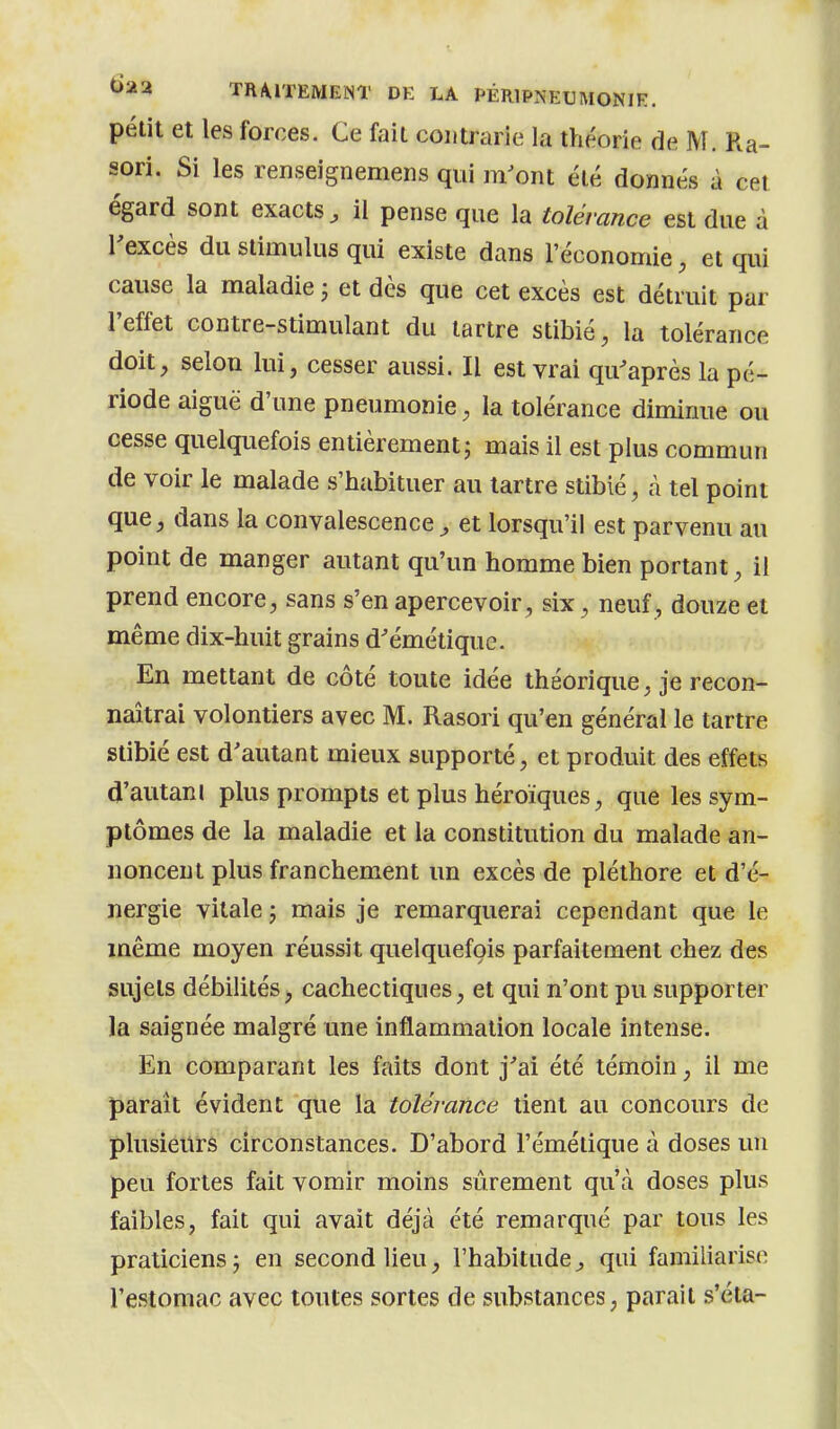 petit et les forces. Ce fait contrarie la théorie de M. Ra- sori. Si les renseignemens qui m'ont été donnés à cet égard sont exacts, il pense que la tolérance est due à l'excès du stimulus qui existe dans l'économie, et qui cause la maladie j et dès que cet excès est détruit par l'effet contre-stimulant du tartre stibié, la tolérance doit, selon lui, cesser aussi. Il est vrai qu'après la pé- riode aiguë d'une pneumonie, la tolérance diminue ou cesse quelquefois entièrement; mais il est plus commun de voir le malade s'habituer au tartre stibié, à tel point que, dans la convalescence, et lorsqu'il est parvenu au point de manger autant qu'un homme bien portant, il prend encore, sans s'en apercevoir, six, neuf, douze et même dix-huit grains d'émétique. En mettant de côté toute idée théorique, je recon- naîtrai volontiers avec M. Rasori qu'en général le tartre stibié est d'autant mieux supporté, et produit des effets d'autanl plus prompts et plus héroïques, que les sym- ptômes de la maladie et la constitution du malade an- noncent plus franchement un excès de pléthore et d'é- nergie vitale ; mais je remarquerai cependant que le même moyen réussit quelquefois parfaitement chez des sujets débilités, cachectiques, et qui n'ont pu supporter la saignée malgré une inflammation locale intense. En comparant les faits dont j'ai été témoin, il me paraît évident que la tolérance tient au concours de plusieurs circonstances. D'abord l'émélique à doses un peu fortes fait vomir moins sûrement qu'à doses plus faibles, fait qui avait déjà été remarqué par tous les praticiens j en second lieu, l'habitude, qui familiarise l'estomac avec toutes sortes de substances, parait s'éta-